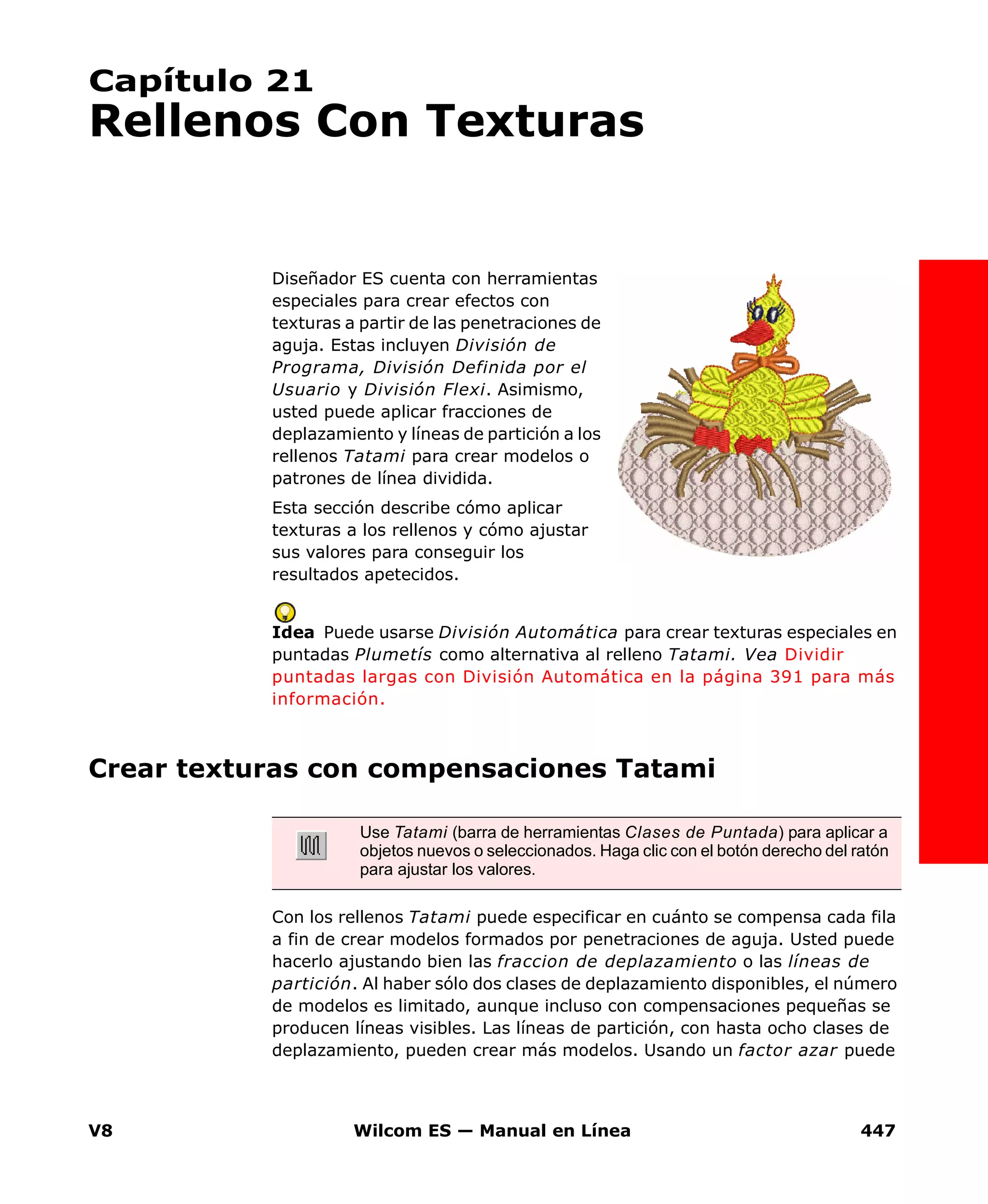V8 Wilcom ES — Manual en Línea 447
Capítulo 21
Rellenos Con Texturas
Diseñador ES cuenta con herramientas
especiales para crear efectos con
texturas a partir de las penetraciones de
aguja. Estas incluyen División de
Programa, División Definida por el
Usuario y División Flexi. Asimismo,
usted puede aplicar fracciones de
deplazamiento y líneas de partición a los
rellenos Tatami para crear modelos o
patrones de línea dividida.
Esta sección describe cómo aplicar
texturas a los rellenos y cómo ajustar
sus valores para conseguir los
resultados apetecidos.
Idea Puede usarse División Automática para crear texturas especiales en
puntadas Plumetís como alternativa al relleno Tatami. Vea Dividir
puntadas largas con División Automática en la página 391 para más
información.
Crear texturas con compensaciones Tatami
Con los rellenos Tatami puede especificar en cuánto se compensa cada fila
a fin de crear modelos formados por penetraciones de aguja. Usted puede
hacerlo ajustando bien las fraccion de deplazamiento o las líneas de
partición. Al haber sólo dos clases de deplazamiento disponibles, el número
de modelos es limitado, aunque incluso con compensaciones pequeñas se
producen líneas visibles. Las líneas de partición, con hasta ocho clases de
deplazamiento, pueden crear más modelos. Usando un factor azar puede
Use Tatami (barra de herramientas Clases de Puntada) para aplicar a
objetos nuevos o seleccionados. Haga clic con el botón derecho del ratón
para ajustar los valores.
 