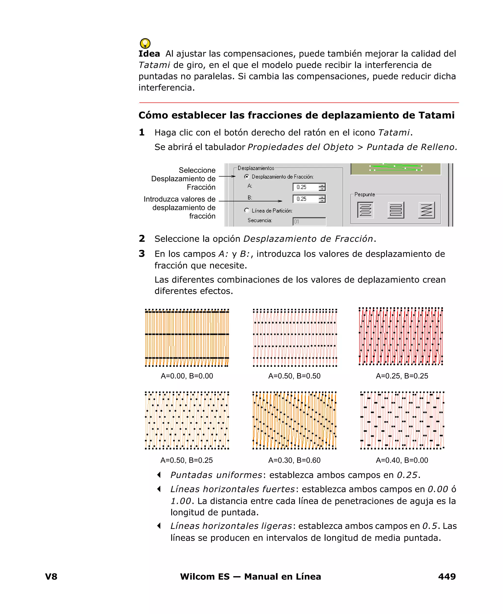 V8 Wilcom ES — Manual en Línea 449
Idea Al ajustar las compensaciones, puede también mejorar la calidad del
Tatami de giro, en el que el modelo puede recibir la interferencia de
puntadas no paralelas. Si cambia las compensaciones, puede reducir dicha
interferencia.
Cómo establecer las fracciones de deplazamiento de Tatami
1 Haga clic con el botón derecho del ratón en el icono Tatami.
Se abrirá el tabulador Propiedades del Objeto > Puntada de Relleno.
2 Seleccione la opción Desplazamiento de Fracción.
3 En los campos A: y B:, introduzca los valores de desplazamiento de
fracción que necesite.
Las diferentes combinaciones de los valores de deplazamiento crean
diferentes efectos.
Puntadas uniformes: establezca ambos campos en 0.25.
Líneas horizontales fuertes: establezca ambos campos en 0.00 ó
1.00. La distancia entre cada línea de penetraciones de aguja es la
longitud de puntada.
Líneas horizontales ligeras: establezca ambos campos en 0.5. Las
líneas se producen en intervalos de longitud de media puntada.
Seleccione
Desplazamiento de
Fracción
Introduzca valores de
desplazamiento de
fracción
A=0.00, B=0.00 A=0.50, B=0.50 A=0.25, B=0.25
A=0.50, B=0.25 A=0.30, B=0.60 A=0.40, B=0.00
 
