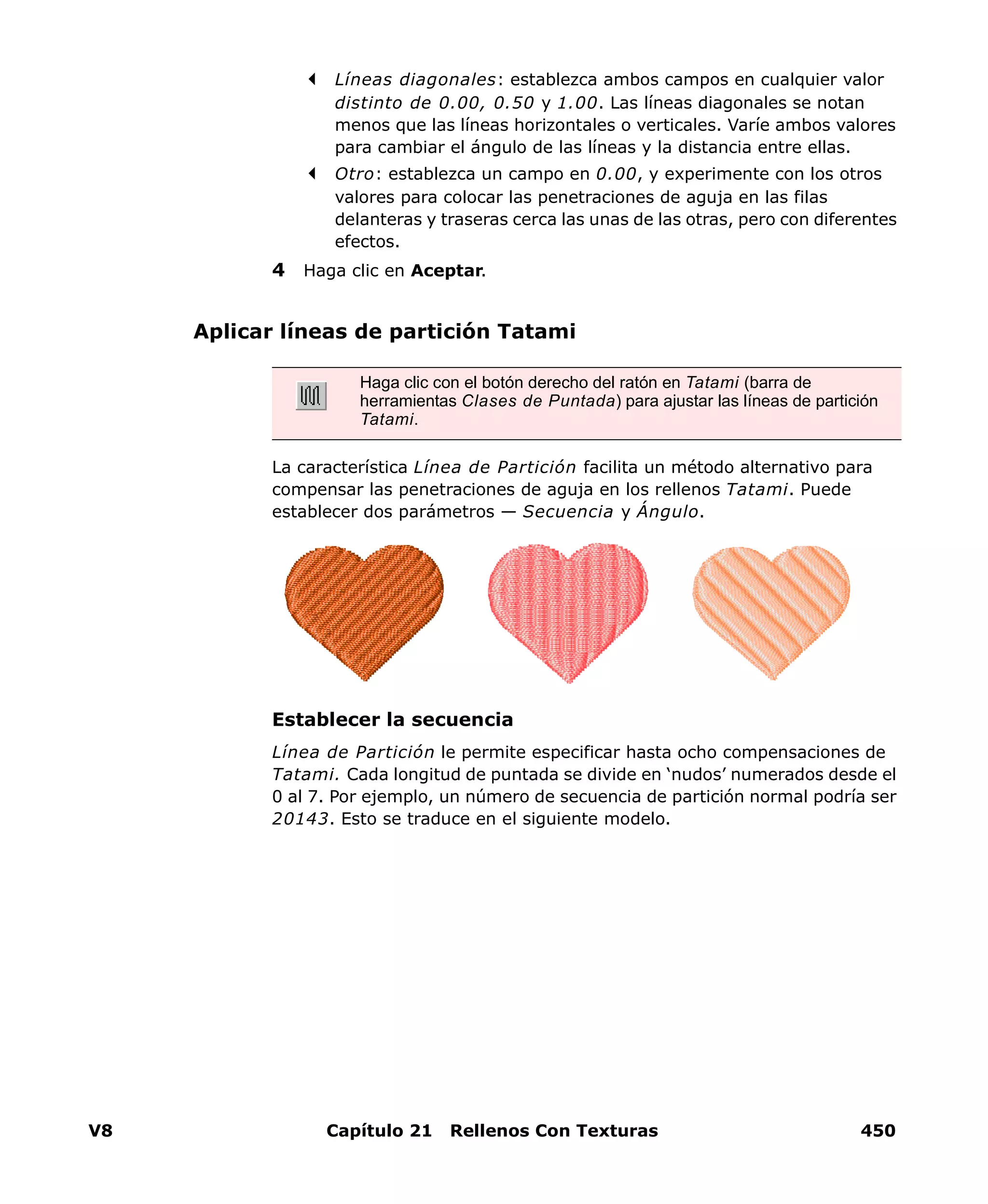 V8 Capítulo 21 Rellenos Con Texturas 450
Líneas diagonales: establezca ambos campos en cualquier valor
distinto de 0.00, 0.50 y 1.00. Las líneas diagonales se notan
menos que las líneas horizontales o verticales. Varíe ambos valores
para cambiar el ángulo de las líneas y la distancia entre ellas.
Otro: establezca un campo en 0.00, y experimente con los otros
valores para colocar las penetraciones de aguja en las filas
delanteras y traseras cerca las unas de las otras, pero con diferentes
efectos.
4 Haga clic en Aceptar.
Aplicar líneas de partición Tatami
La característica Línea de Partición facilita un método alternativo para
compensar las penetraciones de aguja en los rellenos Tatami. Puede
establecer dos parámetros — Secuencia y Ángulo.
Establecer la secuencia
Línea de Partición le permite especificar hasta ocho compensaciones de
Tatami. Cada longitud de puntada se divide en ‘nudos’ numerados desde el
0 al 7. Por ejemplo, un número de secuencia de partición normal podría ser
20143. Esto se traduce en el siguiente modelo.
Haga clic con el botón derecho del ratón en Tatami (barra de
herramientas Clases de Puntada) para ajustar las líneas de partición
Tatami.
 