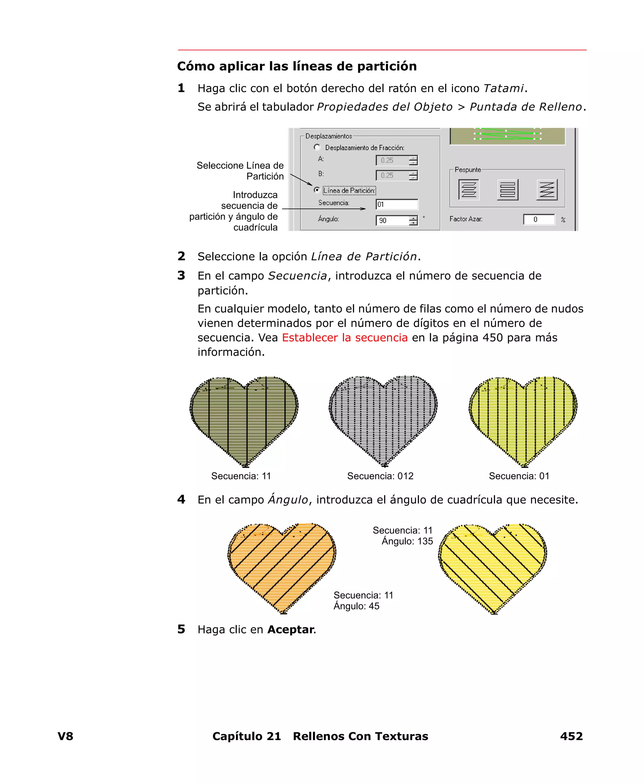 V8 Capítulo 21 Rellenos Con Texturas 452
Cómo aplicar las líneas de partición
1 Haga clic con el botón derecho del ratón en el icono Tatami.
Se abrirá el tabulador Propiedades del Objeto > Puntada de Relleno.
2 Seleccione la opción Línea de Partición.
3 En el campo Secuencia, introduzca el número de secuencia de
partición.
En cualquier modelo, tanto el número de filas como el número de nudos
vienen determinados por el número de dígitos en el número de
secuencia. Vea Establecer la secuencia en la página 450 para más
información.
4 En el campo Ángulo, introduzca el ángulo de cuadrícula que necesite.
5 Haga clic en Aceptar.
Seleccione Línea de
Partición
Introduzca
secuencia de
partición y ángulo de
cuadrícula
Secuencia: 11 Secuencia: 012 Secuencia: 01
Secuencia: 11
Ángulo: 135
Secuencia: 11
Ángulo: 45
 