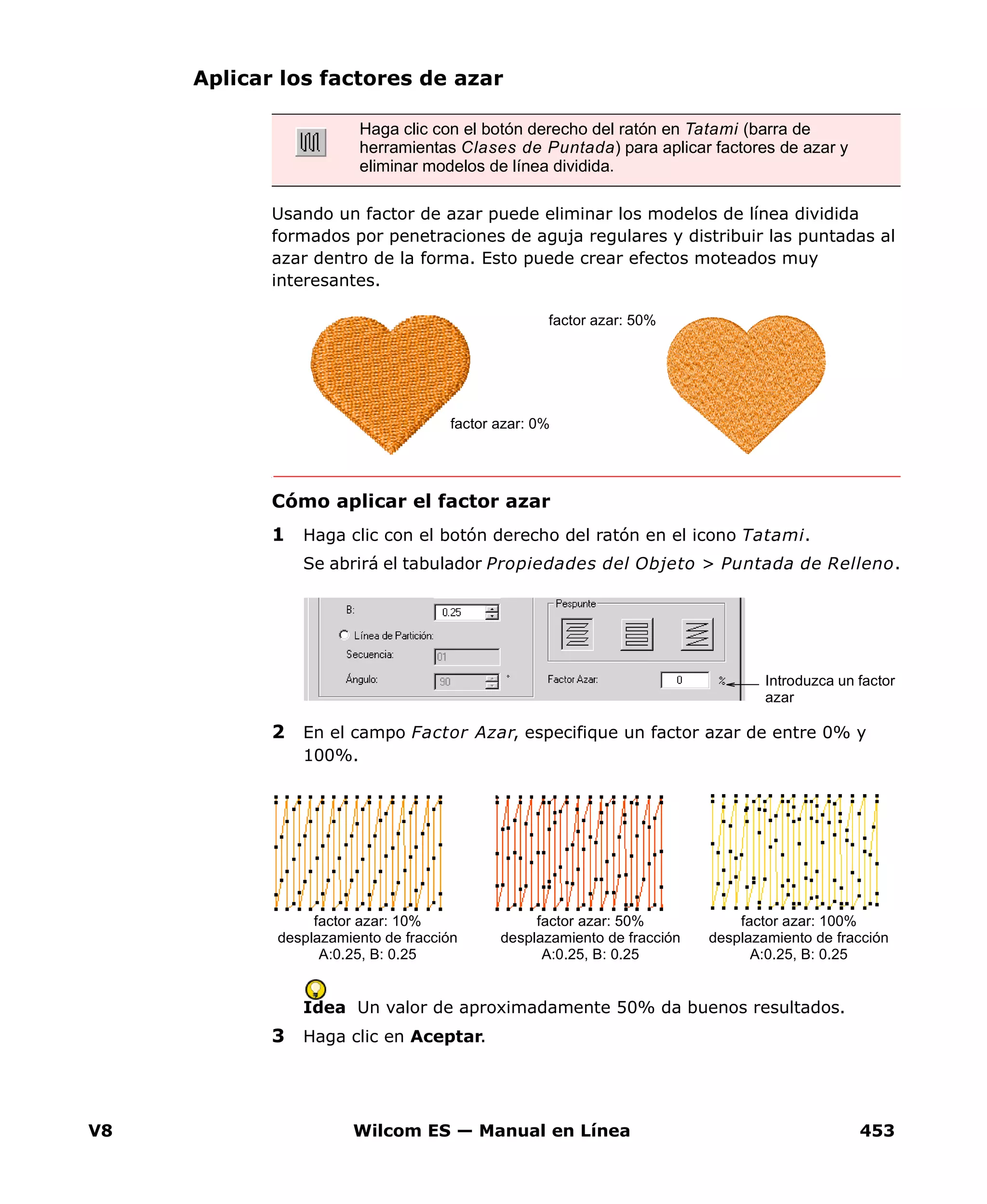 V8 Wilcom ES — Manual en Línea 453
Aplicar los factores de azar
Usando un factor de azar puede eliminar los modelos de línea dividida
formados por penetraciones de aguja regulares y distribuir las puntadas al
azar dentro de la forma. Esto puede crear efectos moteados muy
interesantes.
Cómo aplicar el factor azar
1 Haga clic con el botón derecho del ratón en el icono Tatami.
Se abrirá el tabulador Propiedades del Objeto > Puntada de Relleno.
2 En el campo Factor Azar, especifique un factor azar de entre 0% y
100%.
Idea Un valor de aproximadamente 50% da buenos resultados.
3 Haga clic en Aceptar.
Haga clic con el botón derecho del ratón en Tatami (barra de
herramientas Clases de Puntada) para aplicar factores de azar y
eliminar modelos de línea dividida.
factor azar: 0%
factor azar: 50%
Introduzca un factor
azar
factor azar: 10%
desplazamiento de fracción
A:0.25, B: 0.25
factor azar: 50%
desplazamiento de fracción
A:0.25, B: 0.25
factor azar: 100%
desplazamiento de fracción
A:0.25, B: 0.25
 