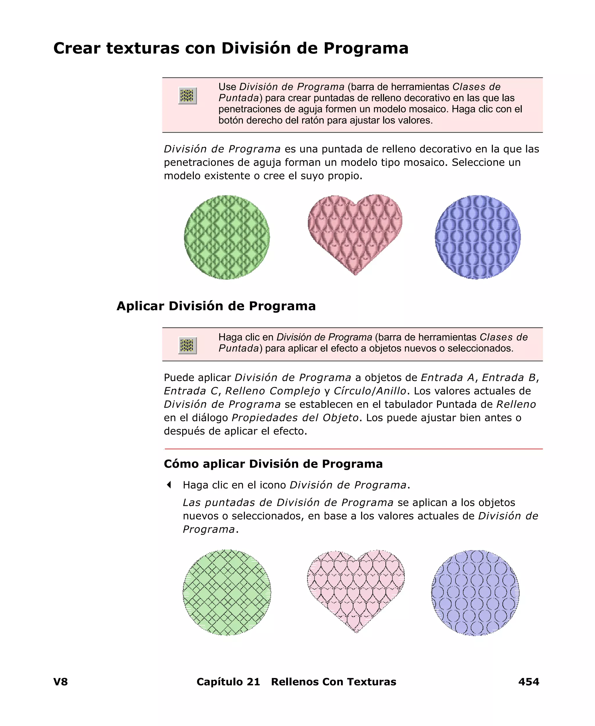 V8 Capítulo 21 Rellenos Con Texturas 454
Crear texturas con División de Programa
División de Programa es una puntada de relleno decorativo en la que las
penetraciones de aguja forman un modelo tipo mosaico. Seleccione un
modelo existente o cree el suyo propio.
Aplicar División de Programa
Puede aplicar División de Programa a objetos de Entrada A, Entrada B,
Entrada C, Relleno Complejo y Círculo/Anillo. Los valores actuales de
División de Programa se establecen en el tabulador Puntada de Relleno
en el diálogo Propiedades del Objeto. Los puede ajustar bien antes o
después de aplicar el efecto.
Cómo aplicar División de Programa
Haga clic en el icono División de Programa.
Las puntadas de División de Programa se aplican a los objetos
nuevos o seleccionados, en base a los valores actuales de División de
Programa.
Use División de Programa (barra de herramientas Clases de
Puntada) para crear puntadas de relleno decorativo en las que las
penetraciones de aguja formen un modelo mosaico. Haga clic con el
botón derecho del ratón para ajustar los valores.
Haga clic en División de Programa (barra de herramientas Clases de
Puntada) para aplicar el efecto a objetos nuevos o seleccionados.
 