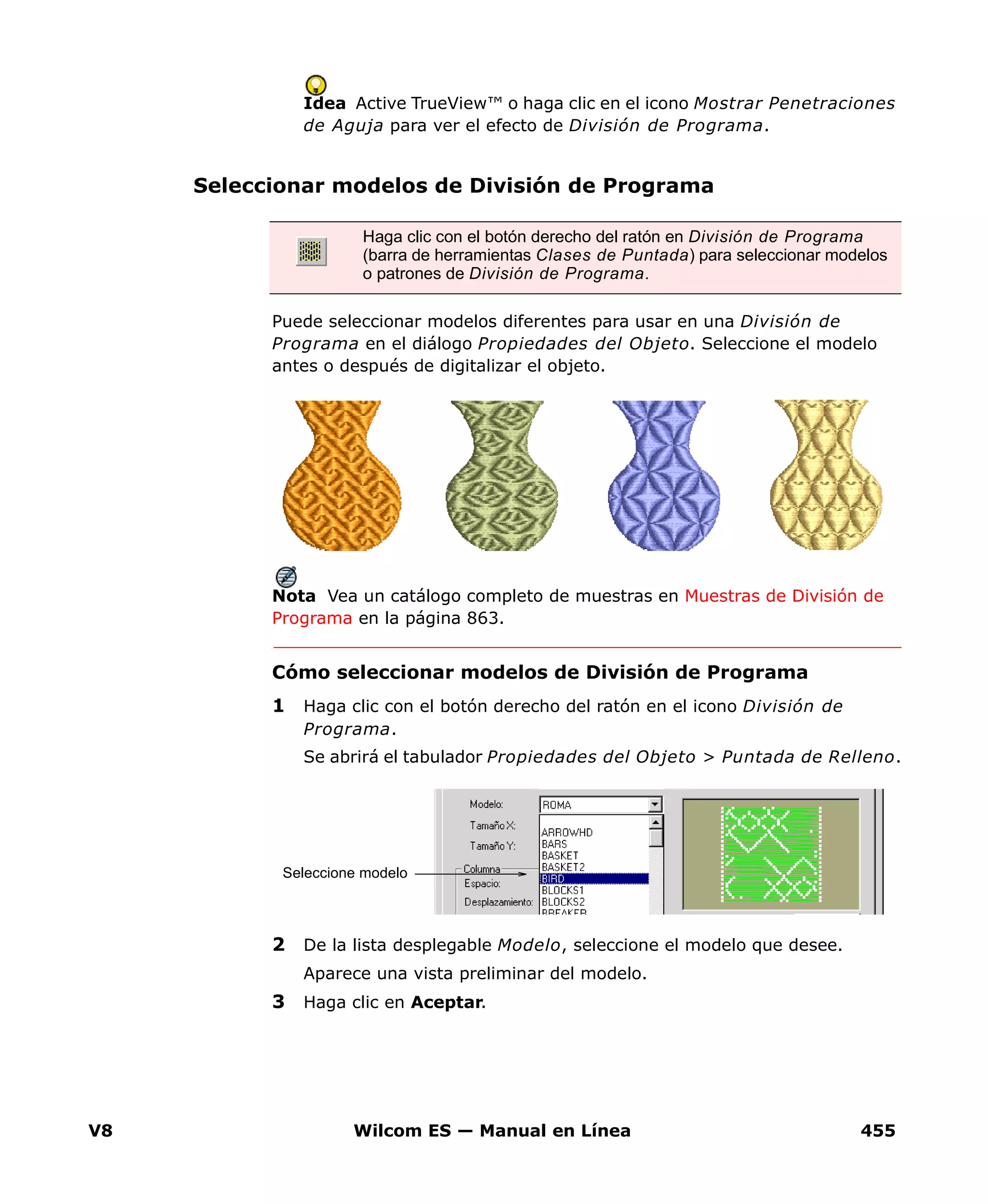 V8 Wilcom ES — Manual en Línea 455
Idea Active TrueView™ o haga clic en el icono Mostrar Penetraciones
de Aguja para ver el efecto de División de Programa.
Seleccionar modelos de División de Programa
Puede seleccionar modelos diferentes para usar en una División de
Programa en el diálogo Propiedades del Objeto. Seleccione el modelo
antes o después de digitalizar el objeto.
Nota Vea un catálogo completo de muestras en Muestras de División de
Programa en la página 863.
Cómo seleccionar modelos de División de Programa
1 Haga clic con el botón derecho del ratón en el icono División de
Programa.
Se abrirá el tabulador Propiedades del Objeto > Puntada de Relleno.
2 De la lista desplegable Modelo, seleccione el modelo que desee.
Aparece una vista preliminar del modelo.
3 Haga clic en Aceptar.
Haga clic con el botón derecho del ratón en División de Programa
(barra de herramientas Clases de Puntada) para seleccionar modelos
o patrones de División de Programa.
Seleccione modelo
 
