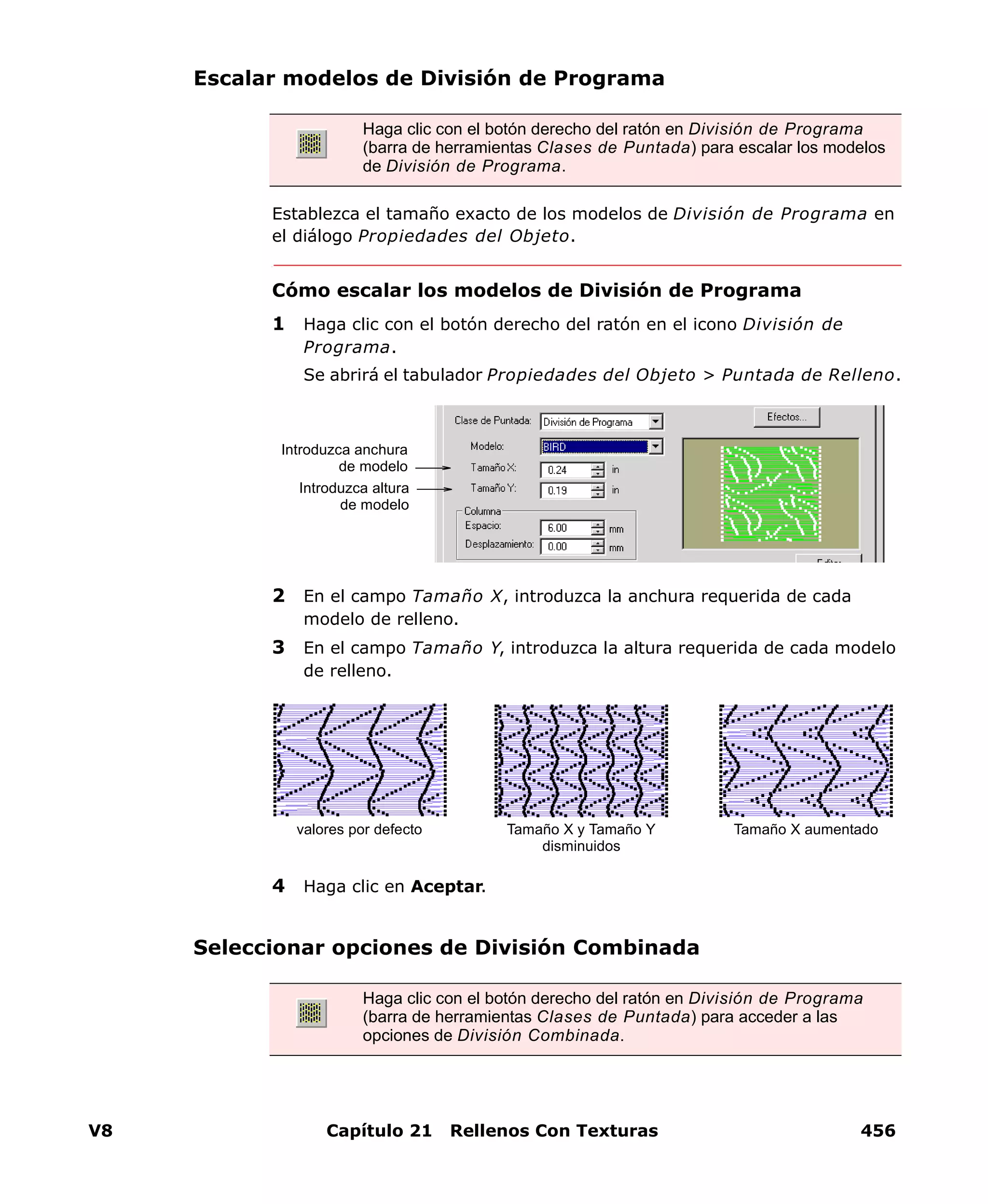 V8 Capítulo 21 Rellenos Con Texturas 456
Escalar modelos de División de Programa
Establezca el tamaño exacto de los modelos de División de Programa en
el diálogo Propiedades del Objeto.
Cómo escalar los modelos de División de Programa
1 Haga clic con el botón derecho del ratón en el icono División de
Programa.
Se abrirá el tabulador Propiedades del Objeto > Puntada de Relleno.
2 En el campo Tamaño X, introduzca la anchura requerida de cada
modelo de relleno.
3 En el campo Tamaño Y, introduzca la altura requerida de cada modelo
de relleno.
4 Haga clic en Aceptar.
Seleccionar opciones de División Combinada
Haga clic con el botón derecho del ratón en División de Programa
(barra de herramientas Clases de Puntada) para escalar los modelos
de División de Programa.
Introduzca anchura
de modelo
Introduzca altura
de modelo
valores por defecto Tamaño X y Tamaño Y
disminuidos
Tamaño X aumentado
Haga clic con el botón derecho del ratón en División de Programa
(barra de herramientas Clases de Puntada) para acceder a las
opciones de División Combinada.
 