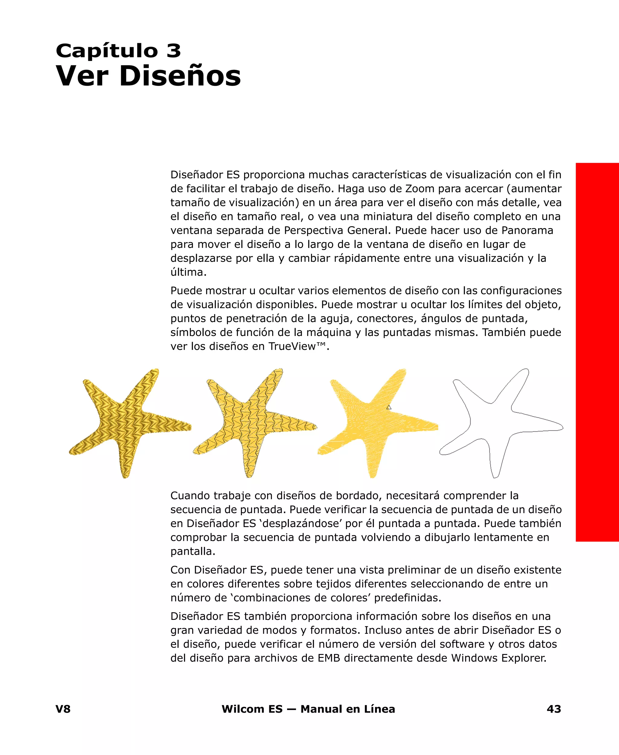 V8 Wilcom ES — Manual en Línea 43
Capítulo 3
Ver Diseños
Diseñador ES proporciona muchas características de visualización con el fin
de facilitar el trabajo de diseño. Haga uso de Zoom para acercar (aumentar
tamaño de visualización) en un área para ver el diseño con más detalle, vea
el diseño en tamaño real, o vea una miniatura del diseño completo en una
ventana separada de Perspectiva General. Puede hacer uso de Panorama
para mover el diseño a lo largo de la ventana de diseño en lugar de
desplazarse por ella y cambiar rápidamente entre una visualización y la
última.
Puede mostrar u ocultar varios elementos de diseño con las configuraciones
de visualización disponibles. Puede mostrar u ocultar los límites del objeto,
puntos de penetración de la aguja, conectores, ángulos de puntada,
símbolos de función de la máquina y las puntadas mismas. También puede
ver los diseños en TrueView™.
Cuando trabaje con diseños de bordado, necesitará comprender la
secuencia de puntada. Puede verificar la secuencia de puntada de un diseño
en Diseñador ES ‘desplazándose’ por él puntada a puntada. Puede también
comprobar la secuencia de puntada volviendo a dibujarlo lentamente en
pantalla.
Con Diseñador ES, puede tener una vista preliminar de un diseño existente
en colores diferentes sobre tejidos diferentes seleccionando de entre un
número de ‘combinaciones de colores’ predefinidas.
Diseñador ES también proporciona información sobre los diseños en una
gran variedad de modos y formatos. Incluso antes de abrir Diseñador ES o
el diseño, puede verificar el número de versión del software y otros datos
del diseño para archivos de EMB directamente desde Windows Explorer.
 