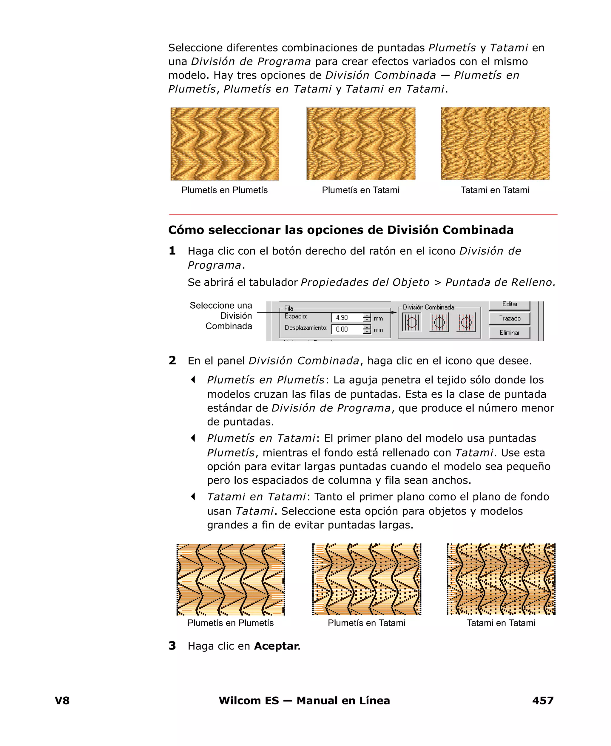 V8 Wilcom ES — Manual en Línea 457
Seleccione diferentes combinaciones de puntadas Plumetís y Tatami en
una División de Programa para crear efectos variados con el mismo
modelo. Hay tres opciones de División Combinada — Plumetís en
Plumetís, Plumetís en Tatami y Tatami en Tatami.
Cómo seleccionar las opciones de División Combinada
1 Haga clic con el botón derecho del ratón en el icono División de
Programa.
Se abrirá el tabulador Propiedades del Objeto > Puntada de Relleno.
2 En el panel División Combinada, haga clic en el icono que desee.
Plumetís en Plumetís: La aguja penetra el tejido sólo donde los
modelos cruzan las filas de puntadas. Esta es la clase de puntada
estándar de División de Programa, que produce el número menor
de puntadas.
Plumetís en Tatami: El primer plano del modelo usa puntadas
Plumetís, mientras el fondo está rellenado con Tatami. Use esta
opción para evitar largas puntadas cuando el modelo sea pequeño
pero los espaciados de columna y fila sean anchos.
Tatami en Tatami: Tanto el primer plano como el plano de fondo
usan Tatami. Seleccione esta opción para objetos y modelos
grandes a fin de evitar puntadas largas.
3 Haga clic en Aceptar.
Plumetís en Plumetís Plumetís en Tatami Tatami en Tatami
Seleccione una
División
Combinada
Plumetís en Plumetís Plumetís en Tatami Tatami en Tatami
 