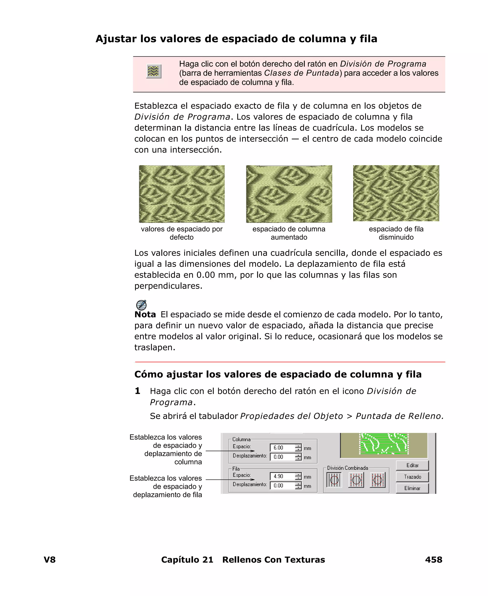 V8 Capítulo 21 Rellenos Con Texturas 458
Ajustar los valores de espaciado de columna y fila
Establezca el espaciado exacto de fila y de columna en los objetos de
División de Programa. Los valores de espaciado de columna y fila
determinan la distancia entre las líneas de cuadrícula. Los modelos se
colocan en los puntos de intersección — el centro de cada modelo coincide
con una intersección.
Los valores iniciales definen una cuadrícula sencilla, donde el espaciado es
igual a las dimensiones del modelo. La deplazamiento de fila está
establecida en 0.00 mm, por lo que las columnas y las filas son
perpendiculares.
Nota El espaciado se mide desde el comienzo de cada modelo. Por lo tanto,
para definir un nuevo valor de espaciado, añada la distancia que precise
entre modelos al valor original. Si lo reduce, ocasionará que los modelos se
traslapen.
Cómo ajustar los valores de espaciado de columna y fila
1 Haga clic con el botón derecho del ratón en el icono División de
Programa.
Se abrirá el tabulador Propiedades del Objeto > Puntada de Relleno.
Haga clic con el botón derecho del ratón en División de Programa
(barra de herramientas Clases de Puntada) para acceder a los valores
de espaciado de columna y fila.
espaciado de columna
aumentado
espaciado de fila
disminuido
valores de espaciado por
defecto
Establezca los valores
de espaciado y
deplazamiento de
columna
Establezca los valores
de espaciado y
deplazamiento de fila
 