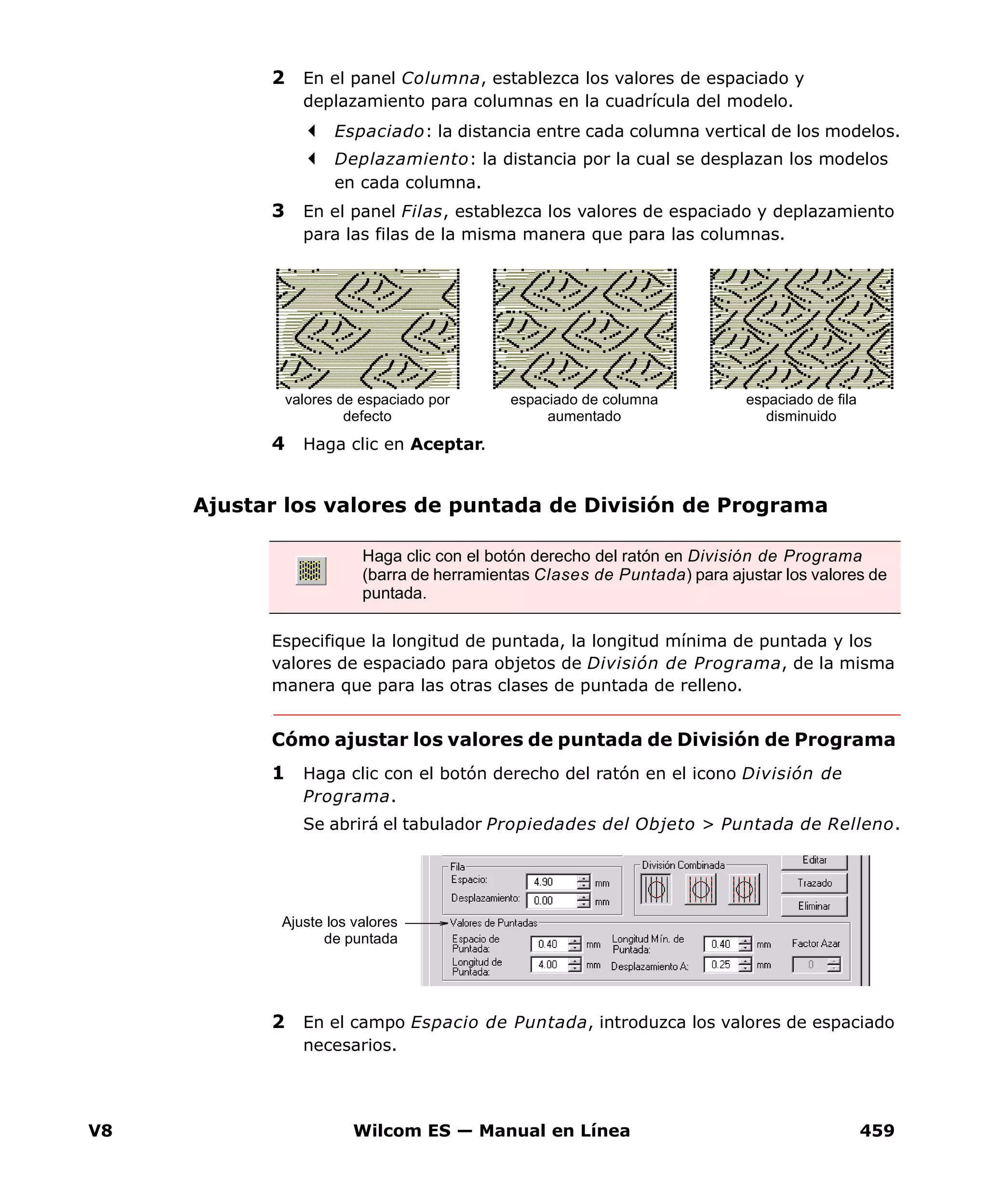 V8 Wilcom ES — Manual en Línea 459
2 En el panel Columna, establezca los valores de espaciado y
deplazamiento para columnas en la cuadrícula del modelo.
Espaciado: la distancia entre cada columna vertical de los modelos.
Deplazamiento: la distancia por la cual se desplazan los modelos
en cada columna.
3 En el panel Filas, establezca los valores de espaciado y deplazamiento
para las filas de la misma manera que para las columnas.
4 Haga clic en Aceptar.
Ajustar los valores de puntada de División de Programa
Especifique la longitud de puntada, la longitud mínima de puntada y los
valores de espaciado para objetos de División de Programa, de la misma
manera que para las otras clases de puntada de relleno.
Cómo ajustar los valores de puntada de División de Programa
1 Haga clic con el botón derecho del ratón en el icono División de
Programa.
Se abrirá el tabulador Propiedades del Objeto > Puntada de Relleno.
2 En el campo Espacio de Puntada, introduzca los valores de espaciado
necesarios.
espaciado de columna
aumentado
espaciado de fila
disminuido
valores de espaciado por
defecto
Haga clic con el botón derecho del ratón en División de Programa
(barra de herramientas Clases de Puntada) para ajustar los valores de
puntada.
Ajuste los valores
de puntada
 
