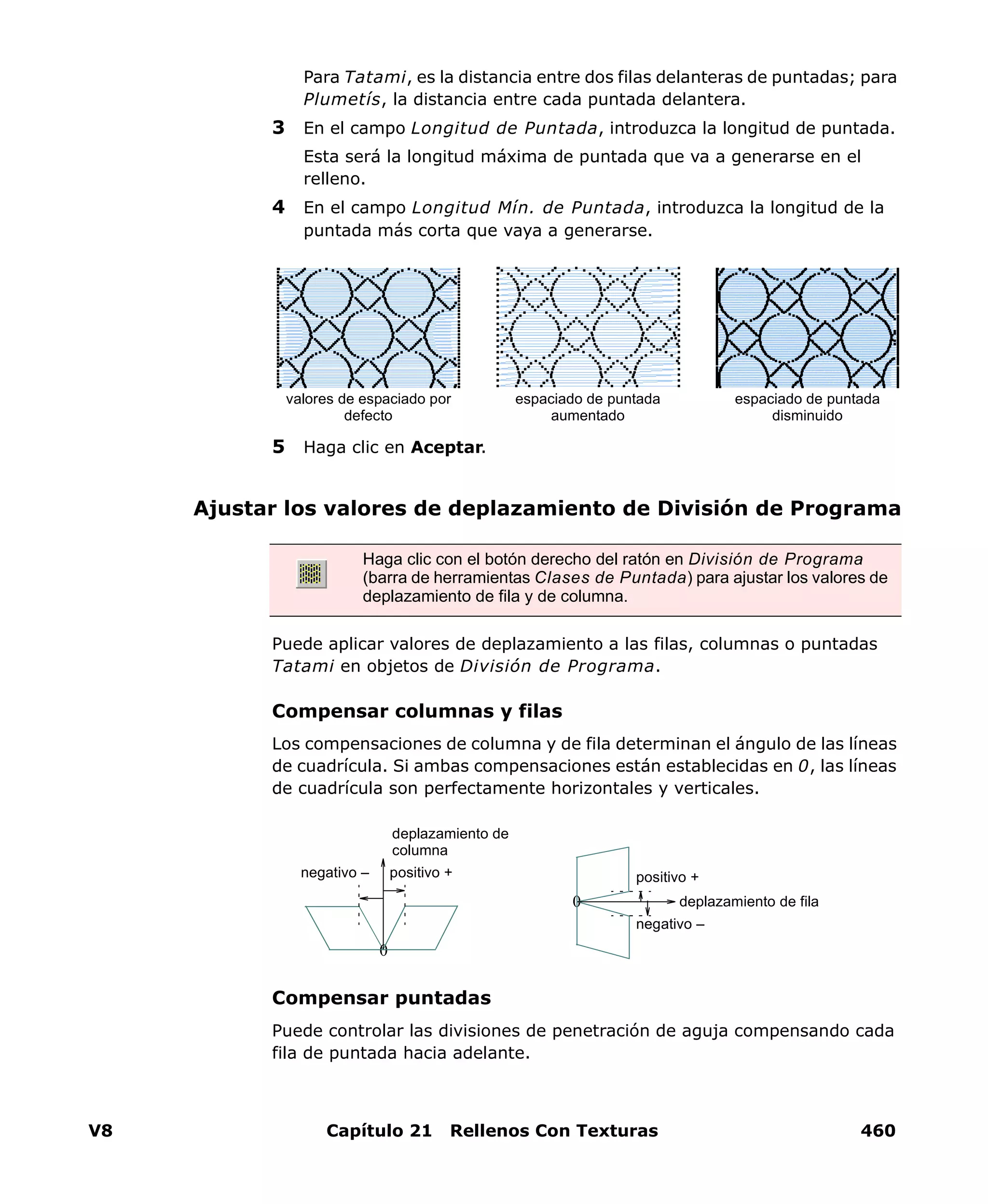 V8 Capítulo 21 Rellenos Con Texturas 460
Para Tatami, es la distancia entre dos filas delanteras de puntadas; para
Plumetís, la distancia entre cada puntada delantera.
3 En el campo Longitud de Puntada, introduzca la longitud de puntada.
Esta será la longitud máxima de puntada que va a generarse en el
relleno.
4 En el campo Longitud Mín. de Puntada, introduzca la longitud de la
puntada más corta que vaya a generarse.
5 Haga clic en Aceptar.
Ajustar los valores de deplazamiento de División de Programa
Puede aplicar valores de deplazamiento a las filas, columnas o puntadas
Tatami en objetos de División de Programa.
Compensar columnas y filas
Los compensaciones de columna y de fila determinan el ángulo de las líneas
de cuadrícula. Si ambas compensaciones están establecidas en 0, las líneas
de cuadrícula son perfectamente horizontales y verticales.
Compensar puntadas
Puede controlar las divisiones de penetración de aguja compensando cada
fila de puntada hacia adelante.
espaciado de puntada
aumentado
espaciado de puntada
disminuido
valores de espaciado por
defecto
Haga clic con el botón derecho del ratón en División de Programa
(barra de herramientas Clases de Puntada) para ajustar los valores de
deplazamiento de fila y de columna.
0
positivo +
negativo –
deplazamiento de fila
0
deplazamiento de
columna
positivo +negativo –
 