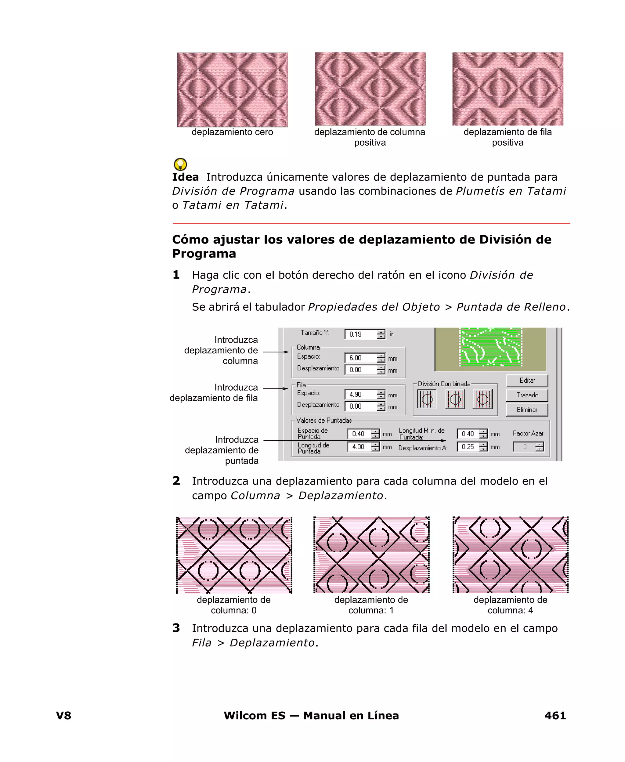 V8 Wilcom ES — Manual en Línea 461
Idea Introduzca únicamente valores de deplazamiento de puntada para
División de Programa usando las combinaciones de Plumetís en Tatami
o Tatami en Tatami.
Cómo ajustar los valores de deplazamiento de División de
Programa
1 Haga clic con el botón derecho del ratón en el icono División de
Programa.
Se abrirá el tabulador Propiedades del Objeto > Puntada de Relleno.
2 Introduzca una deplazamiento para cada columna del modelo en el
campo Columna > Deplazamiento.
3 Introduzca una deplazamiento para cada fila del modelo en el campo
Fila > Deplazamiento.
deplazamiento de columna
positiva
deplazamiento de fila
positiva
deplazamiento cero
Introduzca
deplazamiento de
puntada
Introduzca
deplazamiento de
columna
Introduzca
deplazamiento de fila
deplazamiento de
columna: 1
deplazamiento de
columna: 4
deplazamiento de
columna: 0
 