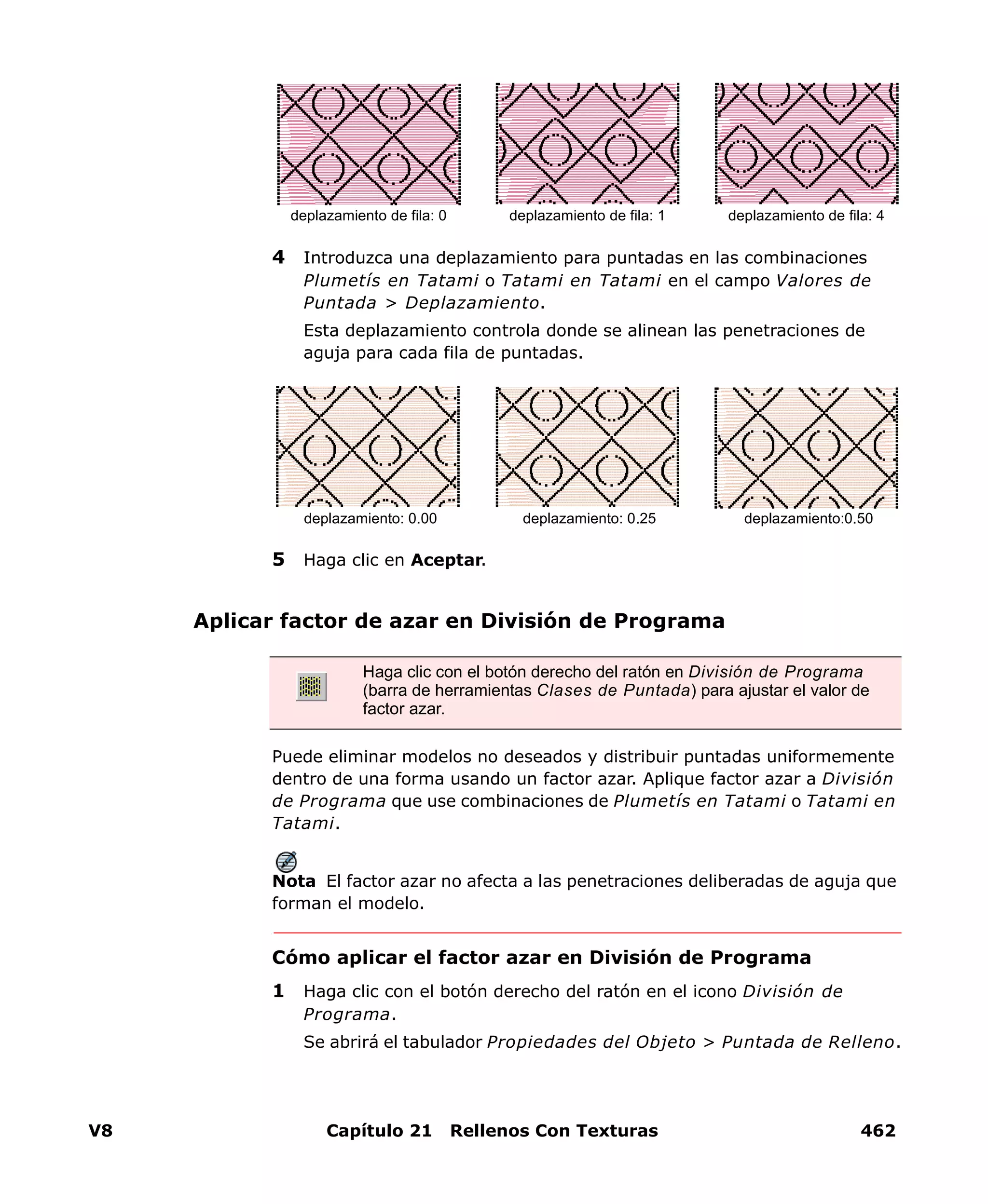 V8 Capítulo 21 Rellenos Con Texturas 462
4 Introduzca una deplazamiento para puntadas en las combinaciones
Plumetís en Tatami o Tatami en Tatami en el campo Valores de
Puntada > Deplazamiento.
Esta deplazamiento controla donde se alinean las penetraciones de
aguja para cada fila de puntadas.
5 Haga clic en Aceptar.
Aplicar factor de azar en División de Programa
Puede eliminar modelos no deseados y distribuir puntadas uniformemente
dentro de una forma usando un factor azar. Aplique factor azar a División
de Programa que use combinaciones de Plumetís en Tatami o Tatami en
Tatami.
Nota El factor azar no afecta a las penetraciones deliberadas de aguja que
forman el modelo.
Cómo aplicar el factor azar en División de Programa
1 Haga clic con el botón derecho del ratón en el icono División de
Programa.
Se abrirá el tabulador Propiedades del Objeto > Puntada de Relleno.
deplazamiento de fila: 1 deplazamiento de fila: 4deplazamiento de fila: 0
deplazamiento: 0.25 deplazamiento:0.50deplazamiento: 0.00
Haga clic con el botón derecho del ratón en División de Programa
(barra de herramientas Clases de Puntada) para ajustar el valor de
factor azar.
 