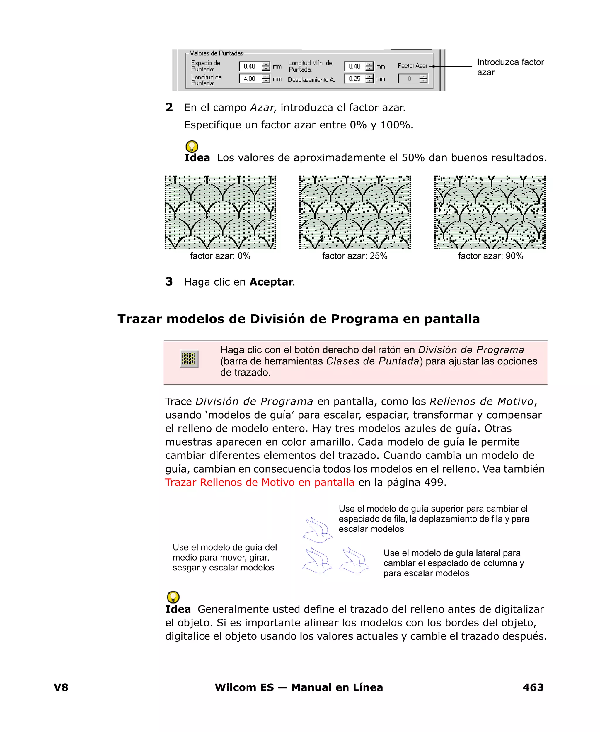 V8 Wilcom ES — Manual en Línea 463
2 En el campo Azar, introduzca el factor azar.
Especifique un factor azar entre 0% y 100%.
Idea Los valores de aproximadamente el 50% dan buenos resultados.
3 Haga clic en Aceptar.
Trazar modelos de División de Programa en pantalla
Trace División de Programa en pantalla, como los Rellenos de Motivo,
usando ‘modelos de guía’ para escalar, espaciar, transformar y compensar
el relleno de modelo entero. Hay tres modelos azules de guía. Otras
muestras aparecen en color amarillo. Cada modelo de guía le permite
cambiar diferentes elementos del trazado. Cuando cambia un modelo de
guía, cambian en consecuencia todos los modelos en el relleno. Vea también
Trazar Rellenos de Motivo en pantalla en la página 499.
Idea Generalmente usted define el trazado del relleno antes de digitalizar
el objeto. Si es importante alinear los modelos con los bordes del objeto,
digitalice el objeto usando los valores actuales y cambie el trazado después.
Introduzca factor
azar
factor azar: 25% factor azar: 90%factor azar: 0%
Haga clic con el botón derecho del ratón en División de Programa
(barra de herramientas Clases de Puntada) para ajustar las opciones
de trazado.
Use el modelo de guía superior para cambiar el
espaciado de fila, la deplazamiento de fila y para
escalar modelos
Use el modelo de guía lateral para
cambiar el espaciado de columna y
para escalar modelos
Use el modelo de guía del
medio para mover, girar,
sesgar y escalar modelos
 