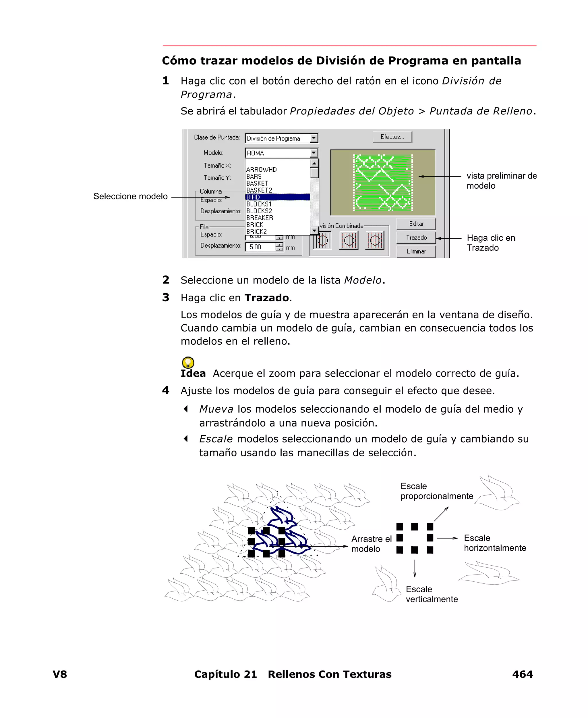V8 Capítulo 21 Rellenos Con Texturas 464
Cómo trazar modelos de División de Programa en pantalla
1 Haga clic con el botón derecho del ratón en el icono División de
Programa.
Se abrirá el tabulador Propiedades del Objeto > Puntada de Relleno.
2 Seleccione un modelo de la lista Modelo.
3 Haga clic en Trazado.
Los modelos de guía y de muestra aparecerán en la ventana de diseño.
Cuando cambia un modelo de guía, cambian en consecuencia todos los
modelos en el relleno.
Idea Acerque el zoom para seleccionar el modelo correcto de guía.
4 Ajuste los modelos de guía para conseguir el efecto que desee.
Mueva los modelos seleccionando el modelo de guía del medio y
arrastrándolo a una nueva posición.
Escale modelos seleccionando un modelo de guía y cambiando su
tamaño usando las manecillas de selección.
Seleccione modelo
Haga clic en
Trazado
vista preliminar de
modelo
Arrastre el
modelo
Escale
proporcionalmente
Escale
horizontalmente
Escale
verticalmente
 