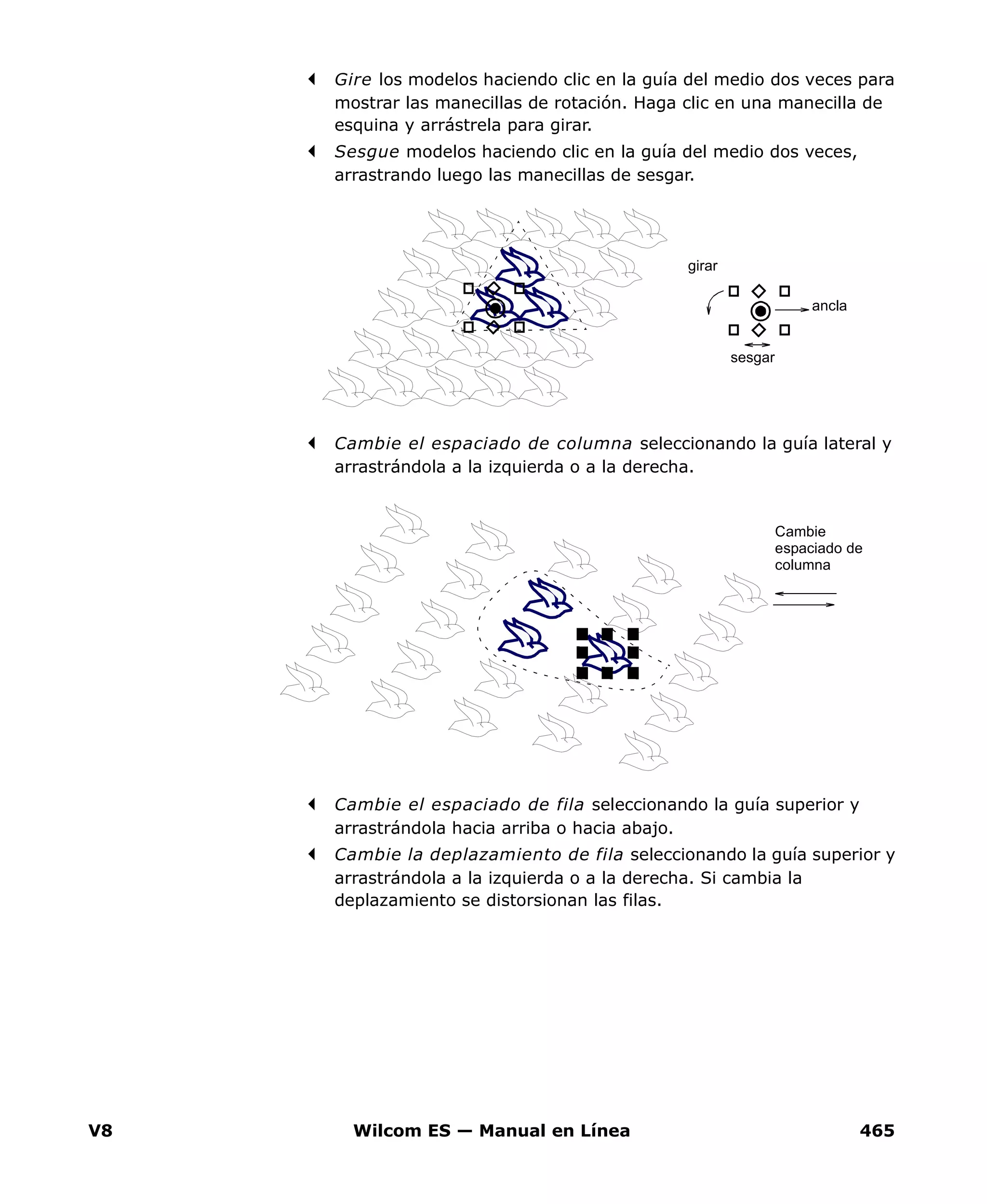 V8 Wilcom ES — Manual en Línea 465
Gire los modelos haciendo clic en la guía del medio dos veces para
mostrar las manecillas de rotación. Haga clic en una manecilla de
esquina y arrástrela para girar.
Sesgue modelos haciendo clic en la guía del medio dos veces,
arrastrando luego las manecillas de sesgar.
Cambie el espaciado de columna seleccionando la guía lateral y
arrastrándola a la izquierda o a la derecha.
Cambie el espaciado de fila seleccionando la guía superior y
arrastrándola hacia arriba o hacia abajo.
Cambie la deplazamiento de fila seleccionando la guía superior y
arrastrándola a la izquierda o a la derecha. Si cambia la
deplazamiento se distorsionan las filas.
girar
sesgar
ancla
Cambie
espaciado de
columna
 