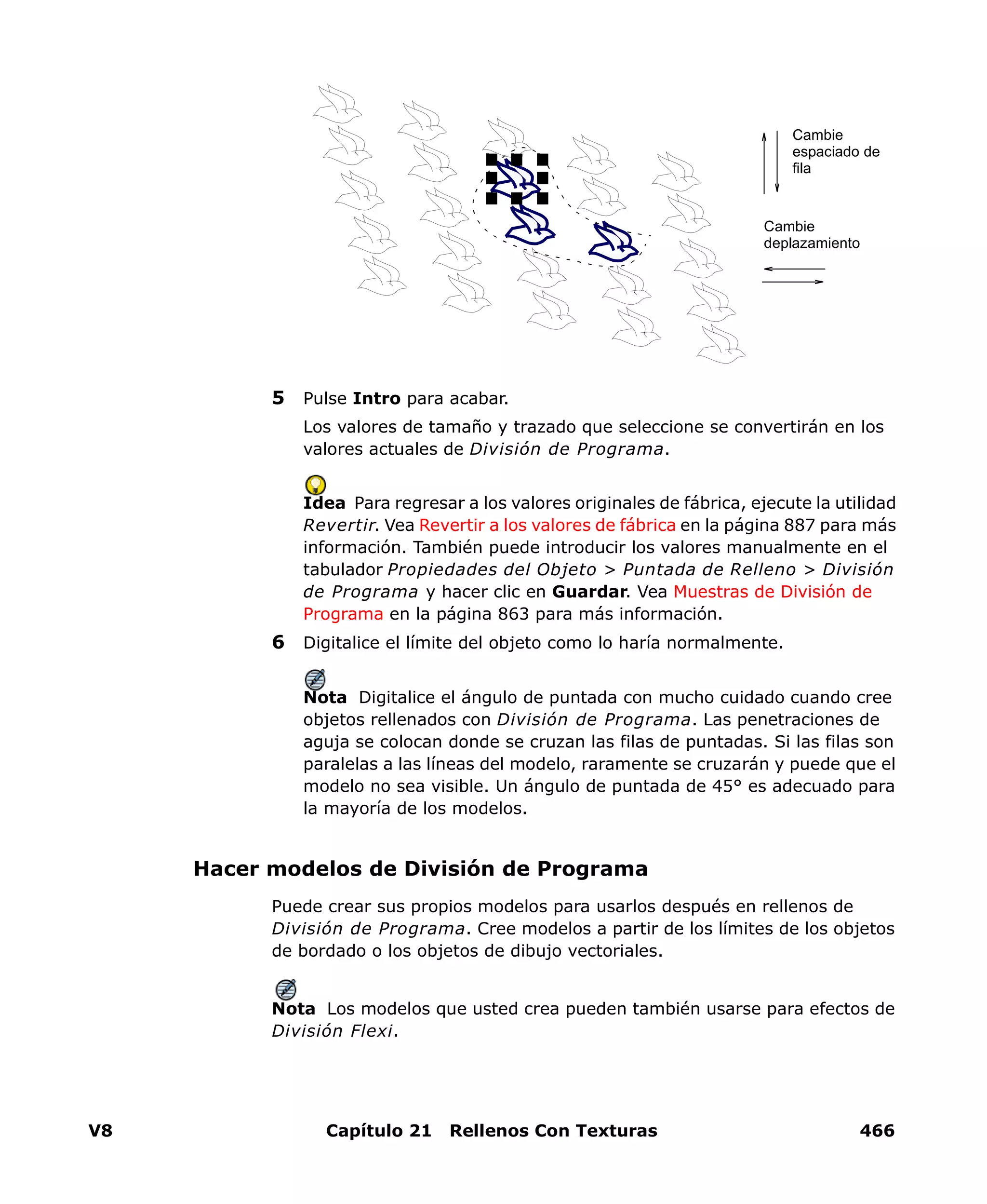 V8 Capítulo 21 Rellenos Con Texturas 466
5 Pulse Intro para acabar.
Los valores de tamaño y trazado que seleccione se convertirán en los
valores actuales de División de Programa.
Idea Para regresar a los valores originales de fábrica, ejecute la utilidad
Revertir. Vea Revertir a los valores de fábrica en la página 887 para más
información. También puede introducir los valores manualmente en el
tabulador Propiedades del Objeto > Puntada de Relleno > División
de Programa y hacer clic en Guardar. Vea Muestras de División de
Programa en la página 863 para más información.
6 Digitalice el límite del objeto como lo haría normalmente.
Nota Digitalice el ángulo de puntada con mucho cuidado cuando cree
objetos rellenados con División de Programa. Las penetraciones de
aguja se colocan donde se cruzan las filas de puntadas. Si las filas son
paralelas a las líneas del modelo, raramente se cruzarán y puede que el
modelo no sea visible. Un ángulo de puntada de 45° es adecuado para
la mayoría de los modelos.
Hacer modelos de División de Programa
Puede crear sus propios modelos para usarlos después en rellenos de
División de Programa. Cree modelos a partir de los límites de los objetos
de bordado o los objetos de dibujo vectoriales.
Nota Los modelos que usted crea pueden también usarse para efectos de
División Flexi.
Cambie
espaciado de
fila
Cambie
deplazamiento
 
