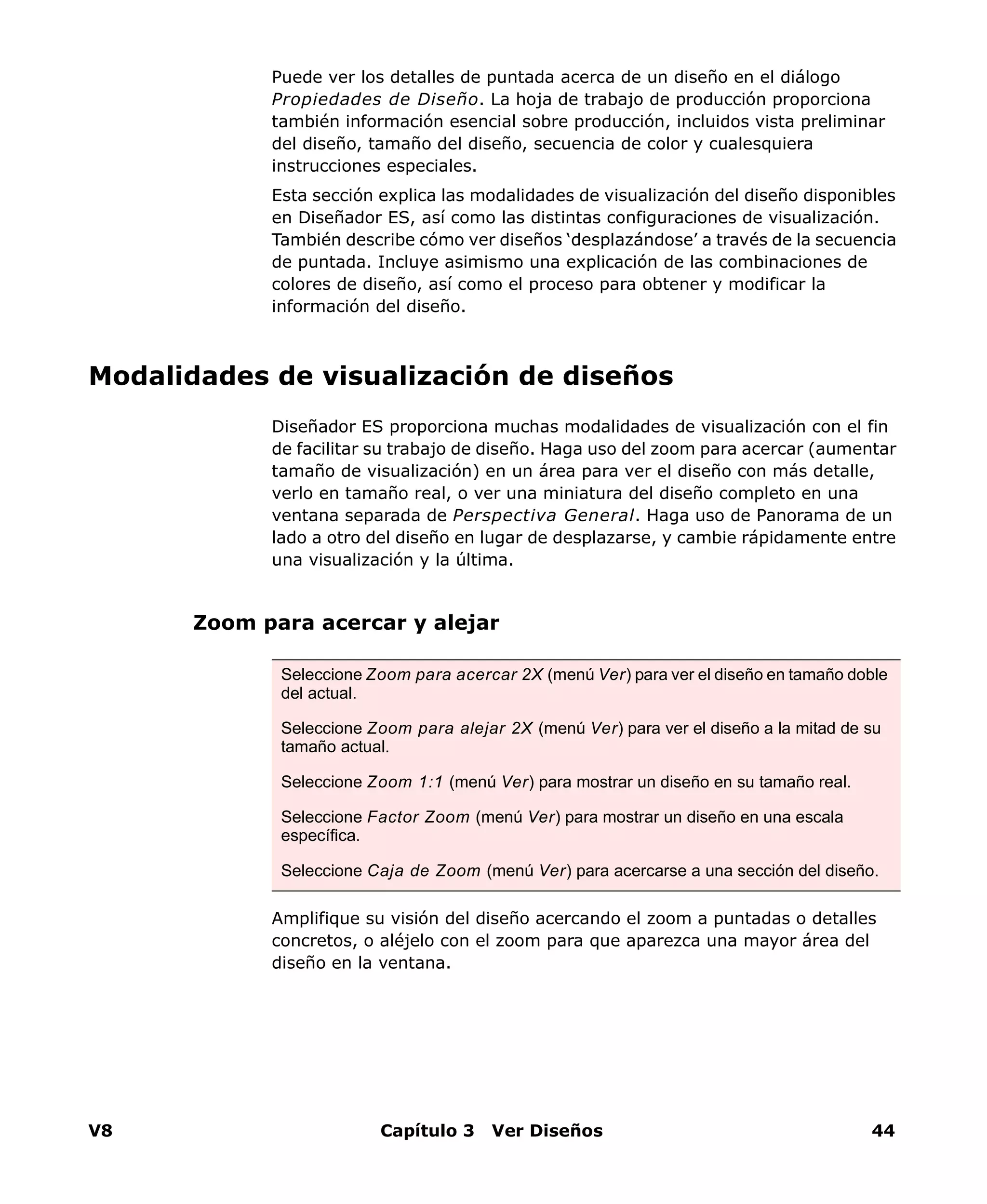 V8 Capítulo 3 Ver Diseños 44
Puede ver los detalles de puntada acerca de un diseño en el diálogo
Propiedades de Diseño. La hoja de trabajo de producción proporciona
también información esencial sobre producción, incluidos vista preliminar
del diseño, tamaño del diseño, secuencia de color y cualesquiera
instrucciones especiales.
Esta sección explica las modalidades de visualización del diseño disponibles
en Diseñador ES, así como las distintas configuraciones de visualización.
También describe cómo ver diseños ‘desplazándose’ a través de la secuencia
de puntada. Incluye asimismo una explicación de las combinaciones de
colores de diseño, así como el proceso para obtener y modificar la
información del diseño.
Modalidades de visualización de diseños
Diseñador ES proporciona muchas modalidades de visualización con el fin
de facilitar su trabajo de diseño. Haga uso del zoom para acercar (aumentar
tamaño de visualización) en un área para ver el diseño con más detalle,
verlo en tamaño real, o ver una miniatura del diseño completo en una
ventana separada de Perspectiva General. Haga uso de Panorama de un
lado a otro del diseño en lugar de desplazarse, y cambie rápidamente entre
una visualización y la última.
Zoom para acercar y alejar
Amplifique su visión del diseño acercando el zoom a puntadas o detalles
concretos, o aléjelo con el zoom para que aparezca una mayor área del
diseño en la ventana.
Seleccione Zoom para acercar 2X (menú Ver) para ver el diseño en tamaño doble
del actual.
Seleccione Zoom para alejar 2X (menú Ver) para ver el diseño a la mitad de su
tamaño actual.
Seleccione Zoom 1:1 (menú Ver) para mostrar un diseño en su tamaño real.
Seleccione Factor Zoom (menú Ver) para mostrar un diseño en una escala
específica.
Seleccione Caja de Zoom (menú Ver) para acercarse a una sección del diseño.
 