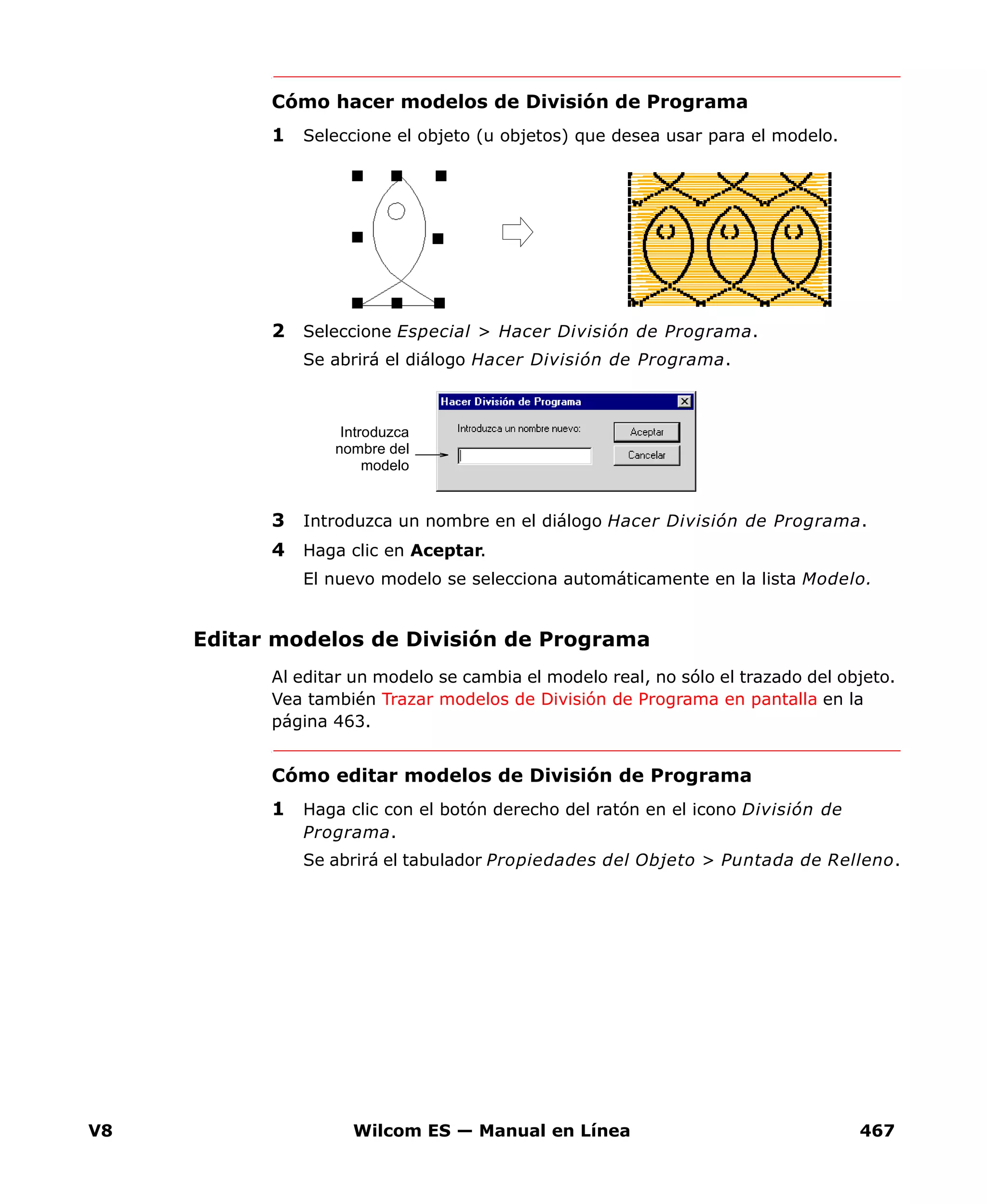 V8 Wilcom ES — Manual en Línea 467
Cómo hacer modelos de División de Programa
1 Seleccione el objeto (u objetos) que desea usar para el modelo.
2 Seleccione Especial > Hacer División de Programa.
Se abrirá el diálogo Hacer División de Programa.
3 Introduzca un nombre en el diálogo Hacer División de Programa.
4 Haga clic en Aceptar.
El nuevo modelo se selecciona automáticamente en la lista Modelo.
Editar modelos de División de Programa
Al editar un modelo se cambia el modelo real, no sólo el trazado del objeto.
Vea también Trazar modelos de División de Programa en pantalla en la
página 463.
Cómo editar modelos de División de Programa
1 Haga clic con el botón derecho del ratón en el icono División de
Programa.
Se abrirá el tabulador Propiedades del Objeto > Puntada de Relleno.
Introduzca
nombre del
modelo
 