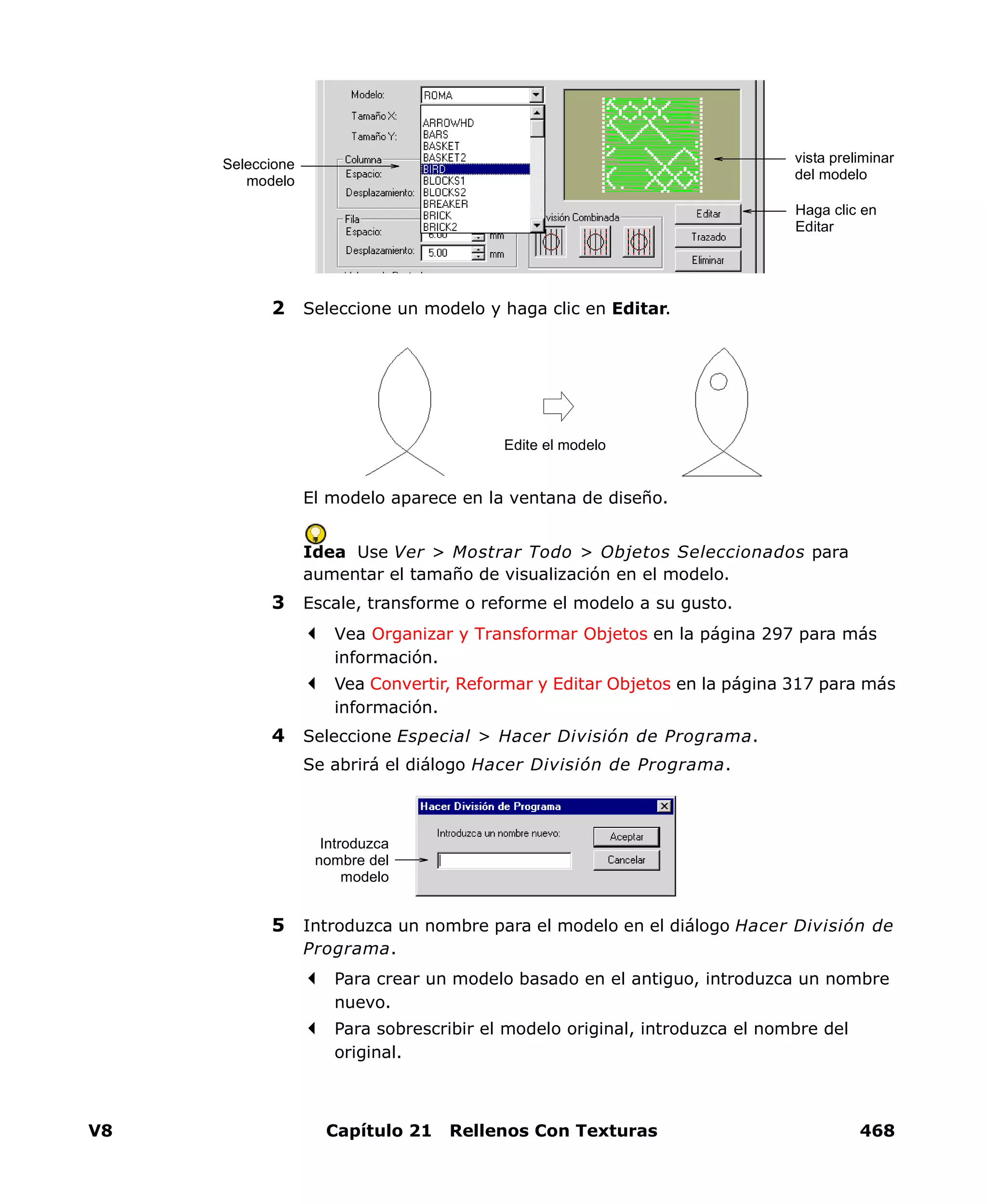 V8 Capítulo 21 Rellenos Con Texturas 468
2 Seleccione un modelo y haga clic en Editar.
El modelo aparece en la ventana de diseño.
Idea Use Ver > Mostrar Todo > Objetos Seleccionados para
aumentar el tamaño de visualización en el modelo.
3 Escale, transforme o reforme el modelo a su gusto.
Vea Organizar y Transformar Objetos en la página 297 para más
información.
Vea Convertir, Reformar y Editar Objetos en la página 317 para más
información.
4 Seleccione Especial > Hacer División de Programa.
Se abrirá el diálogo Hacer División de Programa.
5 Introduzca un nombre para el modelo en el diálogo Hacer División de
Programa.
Para crear un modelo basado en el antiguo, introduzca un nombre
nuevo.
Para sobrescribir el modelo original, introduzca el nombre del
original.
Seleccione
modelo
Haga clic en
Editar
vista preliminar
del modelo
Edite el modelo
Introduzca
nombre del
modelo
 