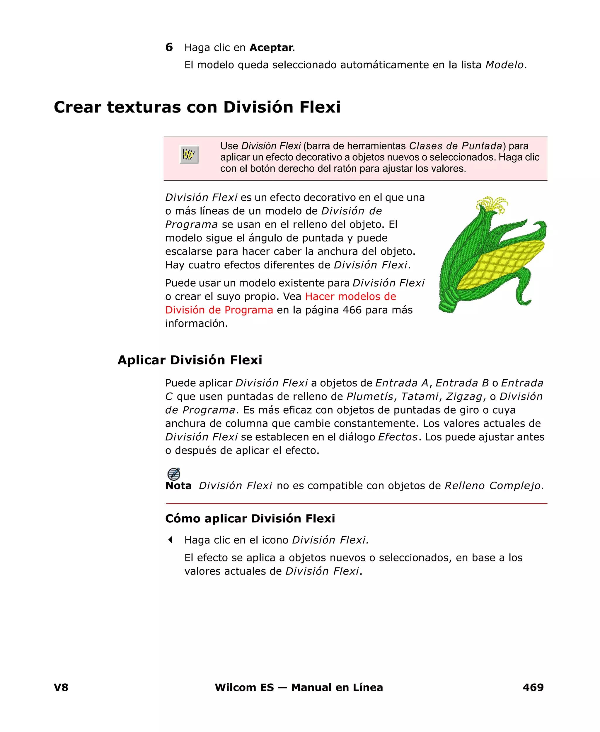 V8 Wilcom ES — Manual en Línea 469
6 Haga clic en Aceptar.
El modelo queda seleccionado automáticamente en la lista Modelo.
Crear texturas con División Flexi
División Flexi es un efecto decorativo en el que una
o más líneas de un modelo de División de
Programa se usan en el relleno del objeto. El
modelo sigue el ángulo de puntada y puede
escalarse para hacer caber la anchura del objeto.
Hay cuatro efectos diferentes de División Flexi.
Puede usar un modelo existente para División Flexi
o crear el suyo propio. Vea Hacer modelos de
División de Programa en la página 466 para más
información.
Aplicar División Flexi
Puede aplicar División Flexi a objetos de Entrada A, Entrada B o Entrada
C que usen puntadas de relleno de Plumetís, Tatami, Zigzag, o División
de Programa. Es más eficaz con objetos de puntadas de giro o cuya
anchura de columna que cambie constantemente. Los valores actuales de
División Flexi se establecen en el diálogo Efectos. Los puede ajustar antes
o después de aplicar el efecto.
Nota División Flexi no es compatible con objetos de Relleno Complejo.
Cómo aplicar División Flexi
Haga clic en el icono División Flexi.
El efecto se aplica a objetos nuevos o seleccionados, en base a los
valores actuales de División Flexi.
Use División Flexi (barra de herramientas Clases de Puntada) para
aplicar un efecto decorativo a objetos nuevos o seleccionados. Haga clic
con el botón derecho del ratón para ajustar los valores.
 