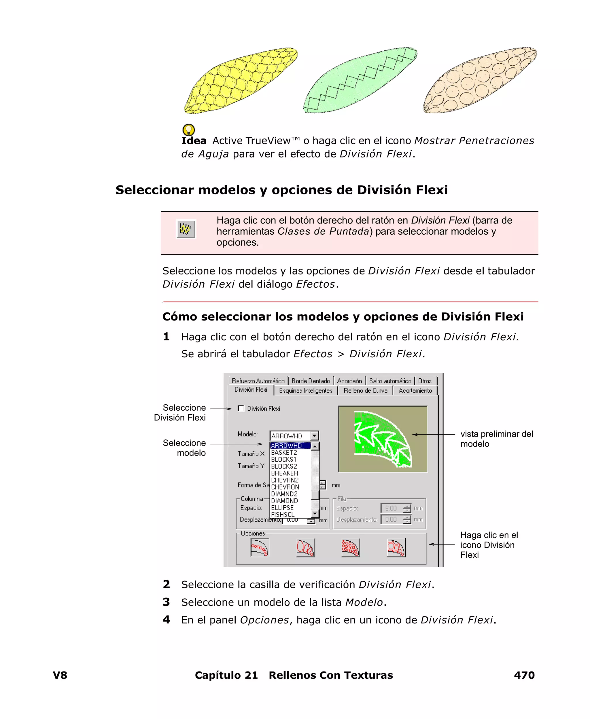 V8 Capítulo 21 Rellenos Con Texturas 470
Idea Active TrueView™ o haga clic en el icono Mostrar Penetraciones
de Aguja para ver el efecto de División Flexi.
Seleccionar modelos y opciones de División Flexi
Seleccione los modelos y las opciones de División Flexi desde el tabulador
División Flexi del diálogo Efectos.
Cómo seleccionar los modelos y opciones de División Flexi
1 Haga clic con el botón derecho del ratón en el icono División Flexi.
Se abrirá el tabulador Efectos > División Flexi.
2 Seleccione la casilla de verificación División Flexi.
3 Seleccione un modelo de la lista Modelo.
4 En el panel Opciones, haga clic en un icono de División Flexi.
Haga clic con el botón derecho del ratón en División Flexi (barra de
herramientas Clases de Puntada) para seleccionar modelos y
opciones.
Seleccione
División Flexi
Haga clic en el
icono División
Flexi
vista preliminar del
modeloSeleccione
modelo
 