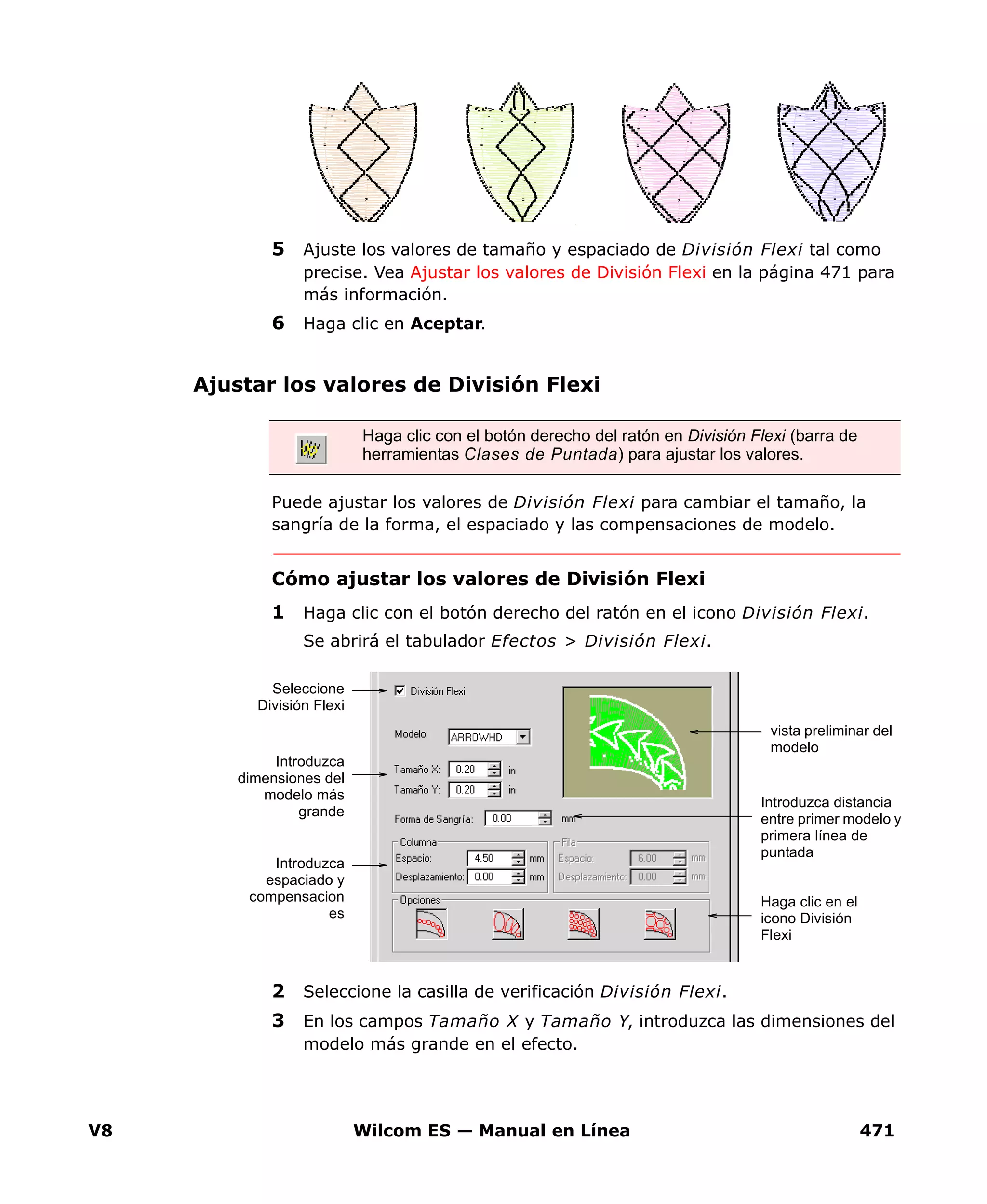 V8 Wilcom ES — Manual en Línea 471
5 Ajuste los valores de tamaño y espaciado de División Flexi tal como
precise. Vea Ajustar los valores de División Flexi en la página 471 para
más información.
6 Haga clic en Aceptar.
Ajustar los valores de División Flexi
Puede ajustar los valores de División Flexi para cambiar el tamaño, la
sangría de la forma, el espaciado y las compensaciones de modelo.
Cómo ajustar los valores de División Flexi
1 Haga clic con el botón derecho del ratón en el icono División Flexi.
Se abrirá el tabulador Efectos > División Flexi.
2 Seleccione la casilla de verificación División Flexi.
3 En los campos Tamaño X y Tamaño Y, introduzca las dimensiones del
modelo más grande en el efecto.
Haga clic con el botón derecho del ratón en División Flexi (barra de
herramientas Clases de Puntada) para ajustar los valores.
Seleccione
División Flexi
Haga clic en el
icono División
Flexi
vista preliminar del
modelo
Introduzca
dimensiones del
modelo más
grande
Introduzca distancia
entre primer modelo y
primera línea de
puntada
Introduzca
espaciado y
compensacion
es
 