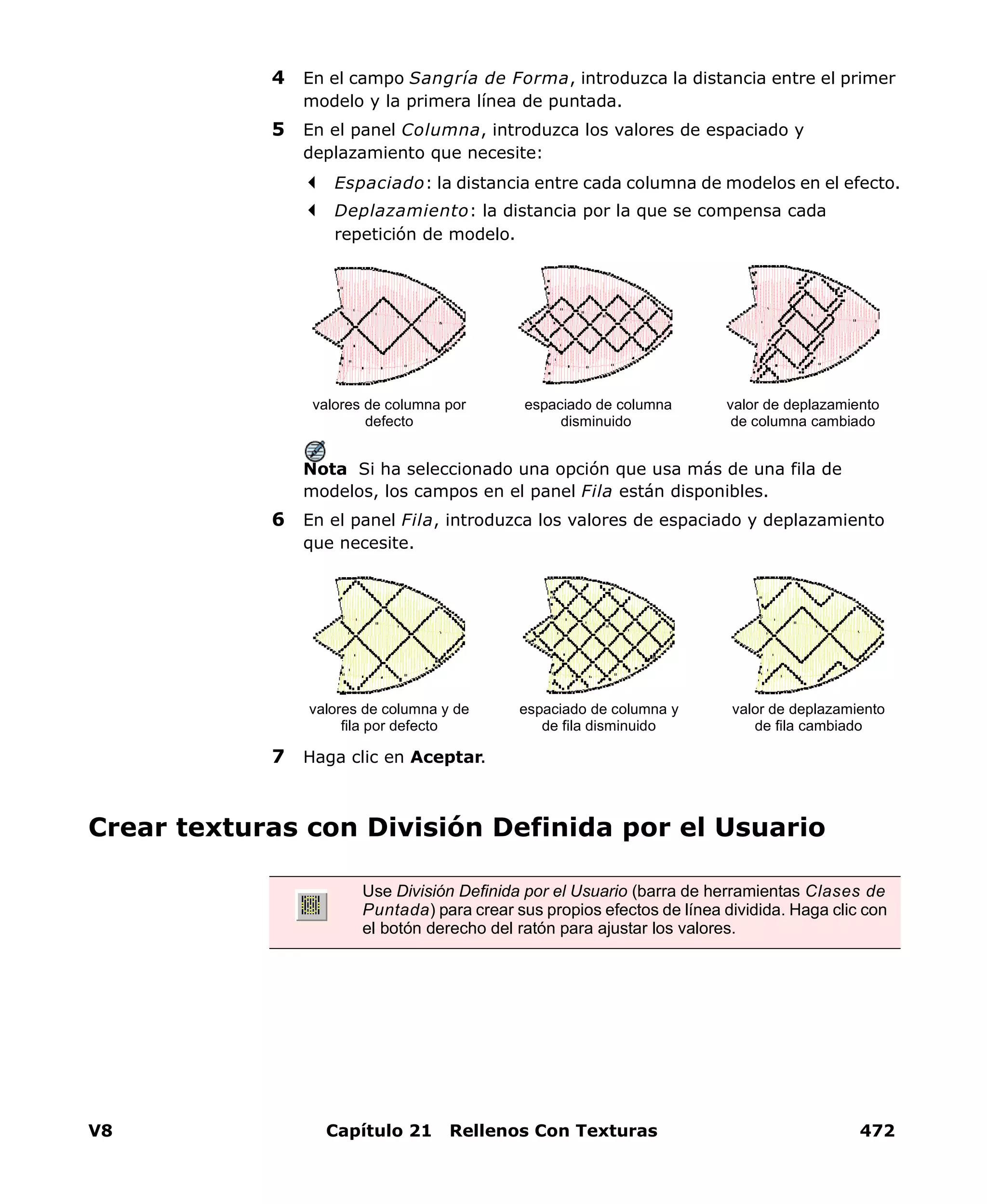 V8 Capítulo 21 Rellenos Con Texturas 472
4 En el campo Sangría de Forma, introduzca la distancia entre el primer
modelo y la primera línea de puntada.
5 En el panel Columna, introduzca los valores de espaciado y
deplazamiento que necesite:
Espaciado: la distancia entre cada columna de modelos en el efecto.
Deplazamiento: la distancia por la que se compensa cada
repetición de modelo.
Nota Si ha seleccionado una opción que usa más de una fila de
modelos, los campos en el panel Fila están disponibles.
6 En el panel Fila, introduzca los valores de espaciado y deplazamiento
que necesite.
7 Haga clic en Aceptar.
Crear texturas con División Definida por el Usuario
valores de columna por
defecto
espaciado de columna
disminuido
valor de deplazamiento
de columna cambiado
valores de columna y de
fila por defecto
espaciado de columna y
de fila disminuido
valor de deplazamiento
de fila cambiado
Use División Definida por el Usuario (barra de herramientas Clases de
Puntada) para crear sus propios efectos de línea dividida. Haga clic con
el botón derecho del ratón para ajustar los valores.
 