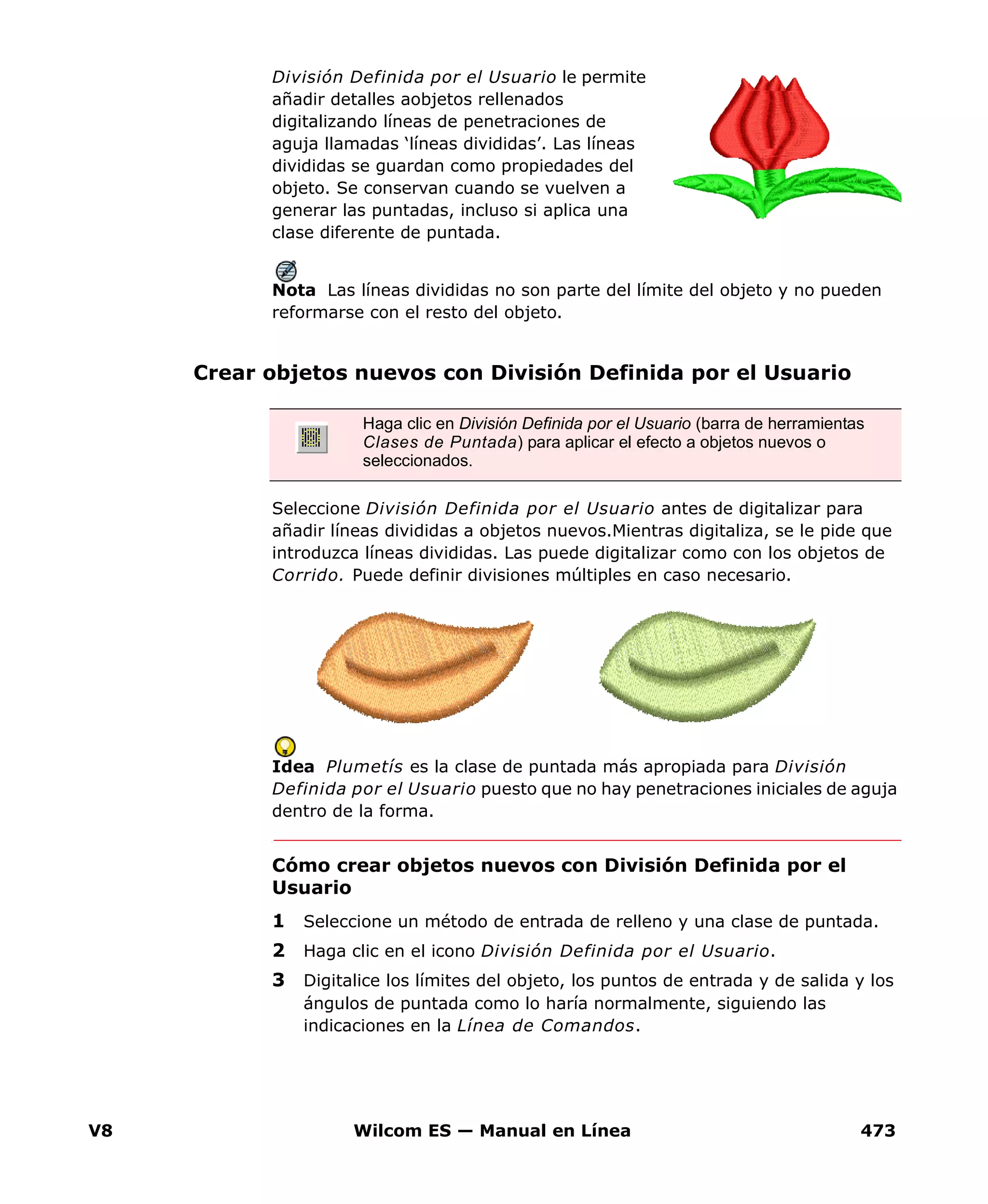 V8 Wilcom ES — Manual en Línea 473
División Definida por el Usuario le permite
añadir detalles aobjetos rellenados
digitalizando líneas de penetraciones de
aguja llamadas ‘líneas divididas’. Las líneas
divididas se guardan como propiedades del
objeto. Se conservan cuando se vuelven a
generar las puntadas, incluso si aplica una
clase diferente de puntada.
Nota Las líneas divididas no son parte del límite del objeto y no pueden
reformarse con el resto del objeto.
Crear objetos nuevos con División Definida por el Usuario
Seleccione División Definida por el Usuario antes de digitalizar para
añadir líneas divididas a objetos nuevos.Mientras digitaliza, se le pide que
introduzca líneas divididas. Las puede digitalizar como con los objetos de
Corrido. Puede definir divisiones múltiples en caso necesario.
Idea Plumetís es la clase de puntada más apropiada para División
Definida por el Usuario puesto que no hay penetraciones iniciales de aguja
dentro de la forma.
Cómo crear objetos nuevos con División Definida por el
Usuario
1 Seleccione un método de entrada de relleno y una clase de puntada.
2 Haga clic en el icono División Definida por el Usuario.
3 Digitalice los límites del objeto, los puntos de entrada y de salida y los
ángulos de puntada como lo haría normalmente, siguiendo las
indicaciones en la Línea de Comandos.
Haga clic en División Definida por el Usuario (barra de herramientas
Clases de Puntada) para aplicar el efecto a objetos nuevos o
seleccionados.
 