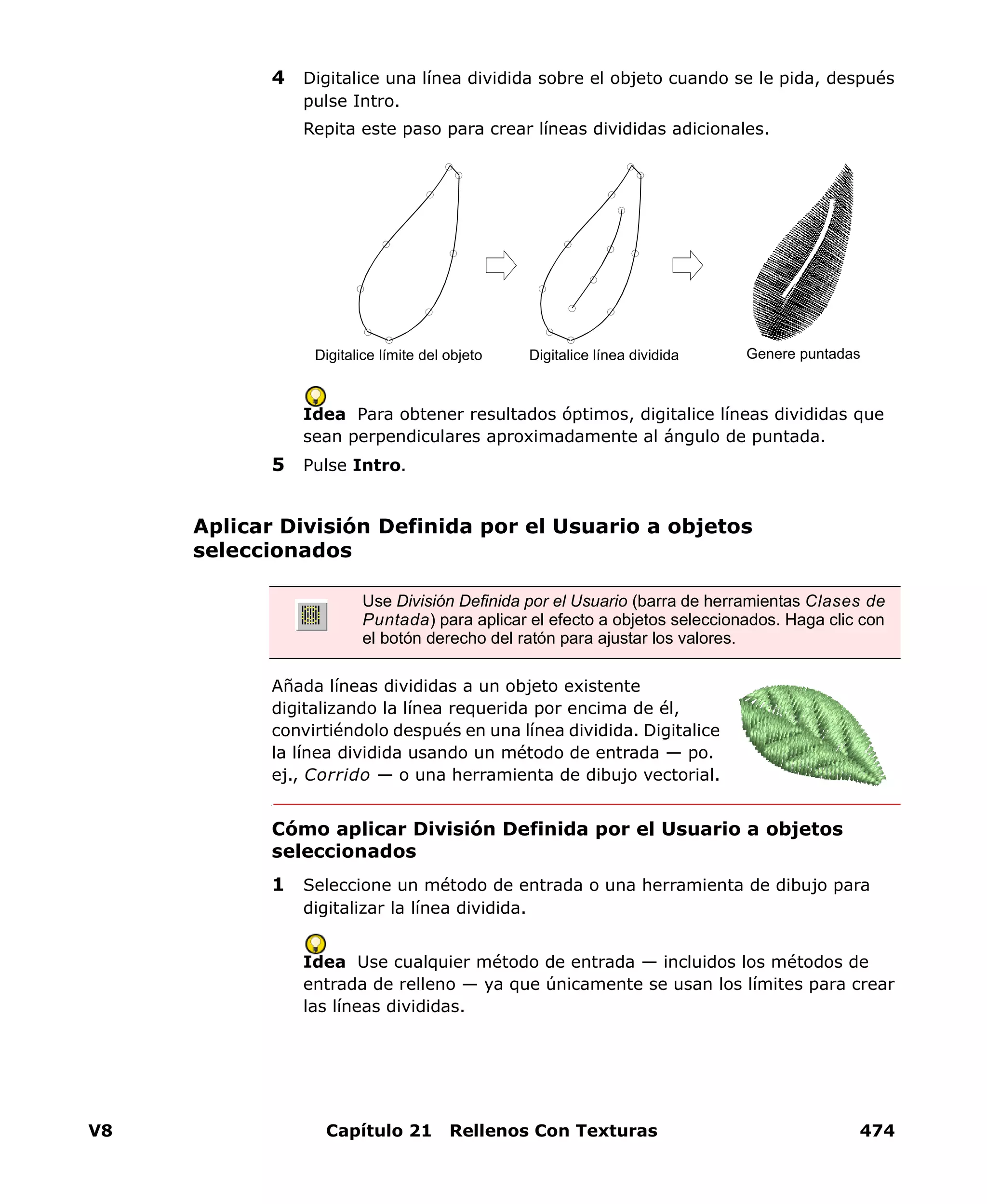 V8 Capítulo 21 Rellenos Con Texturas 474
4 Digitalice una línea dividida sobre el objeto cuando se le pida, después
pulse Intro.
Repita este paso para crear líneas divididas adicionales.
Idea Para obtener resultados óptimos, digitalice líneas divididas que
sean perpendiculares aproximadamente al ángulo de puntada.
5 Pulse Intro.
Aplicar División Definida por el Usuario a objetos
seleccionados
Añada líneas divididas a un objeto existente
digitalizando la línea requerida por encima de él,
convirtiéndolo después en una línea dividida. Digitalice
la línea dividida usando un método de entrada — po.
ej., Corrido — o una herramienta de dibujo vectorial.
Cómo aplicar División Definida por el Usuario a objetos
seleccionados
1 Seleccione un método de entrada o una herramienta de dibujo para
digitalizar la línea dividida.
Idea Use cualquier método de entrada — incluidos los métodos de
entrada de relleno — ya que únicamente se usan los límites para crear
las líneas divididas.
Digitalice límite del objeto Digitalice línea dividida Genere puntadas
Use División Definida por el Usuario (barra de herramientas Clases de
Puntada) para aplicar el efecto a objetos seleccionados. Haga clic con
el botón derecho del ratón para ajustar los valores.
 