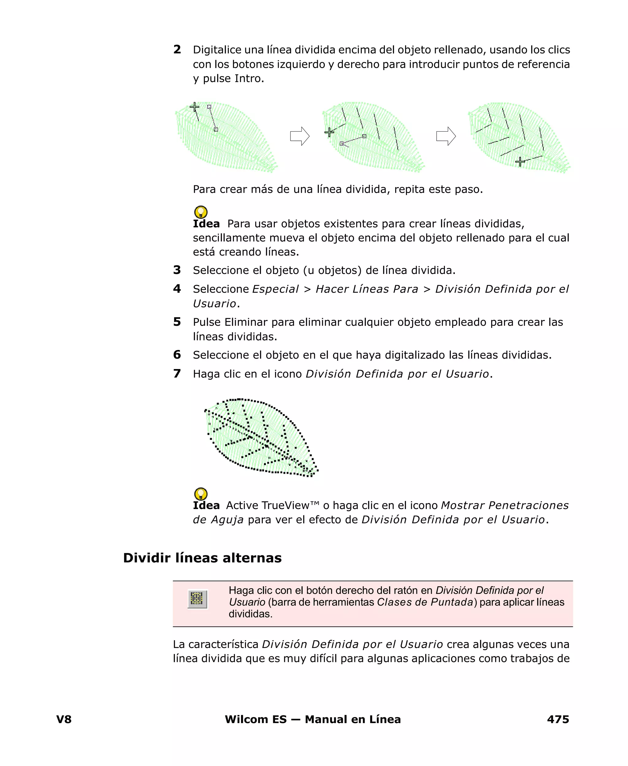 V8 Wilcom ES — Manual en Línea 475
2 Digitalice una línea dividida encima del objeto rellenado, usando los clics
con los botones izquierdo y derecho para introducir puntos de referencia
y pulse Intro.
Para crear más de una línea dividida, repita este paso.
Idea Para usar objetos existentes para crear líneas divididas,
sencillamente mueva el objeto encima del objeto rellenado para el cual
está creando líneas.
3 Seleccione el objeto (u objetos) de línea dividida.
4 Seleccione Especial > Hacer Líneas Para > División Definida por el
Usuario.
5 Pulse Eliminar para eliminar cualquier objeto empleado para crear las
líneas divididas.
6 Seleccione el objeto en el que haya digitalizado las líneas divididas.
7 Haga clic en el icono División Definida por el Usuario.
Idea Active TrueView™ o haga clic en el icono Mostrar Penetraciones
de Aguja para ver el efecto de División Definida por el Usuario.
Dividir líneas alternas
La característica División Definida por el Usuario crea algunas veces una
línea dividida que es muy difícil para algunas aplicaciones como trabajos de
Haga clic con el botón derecho del ratón en División Definida por el
Usuario (barra de herramientas Clases de Puntada) para aplicar líneas
divididas.
 