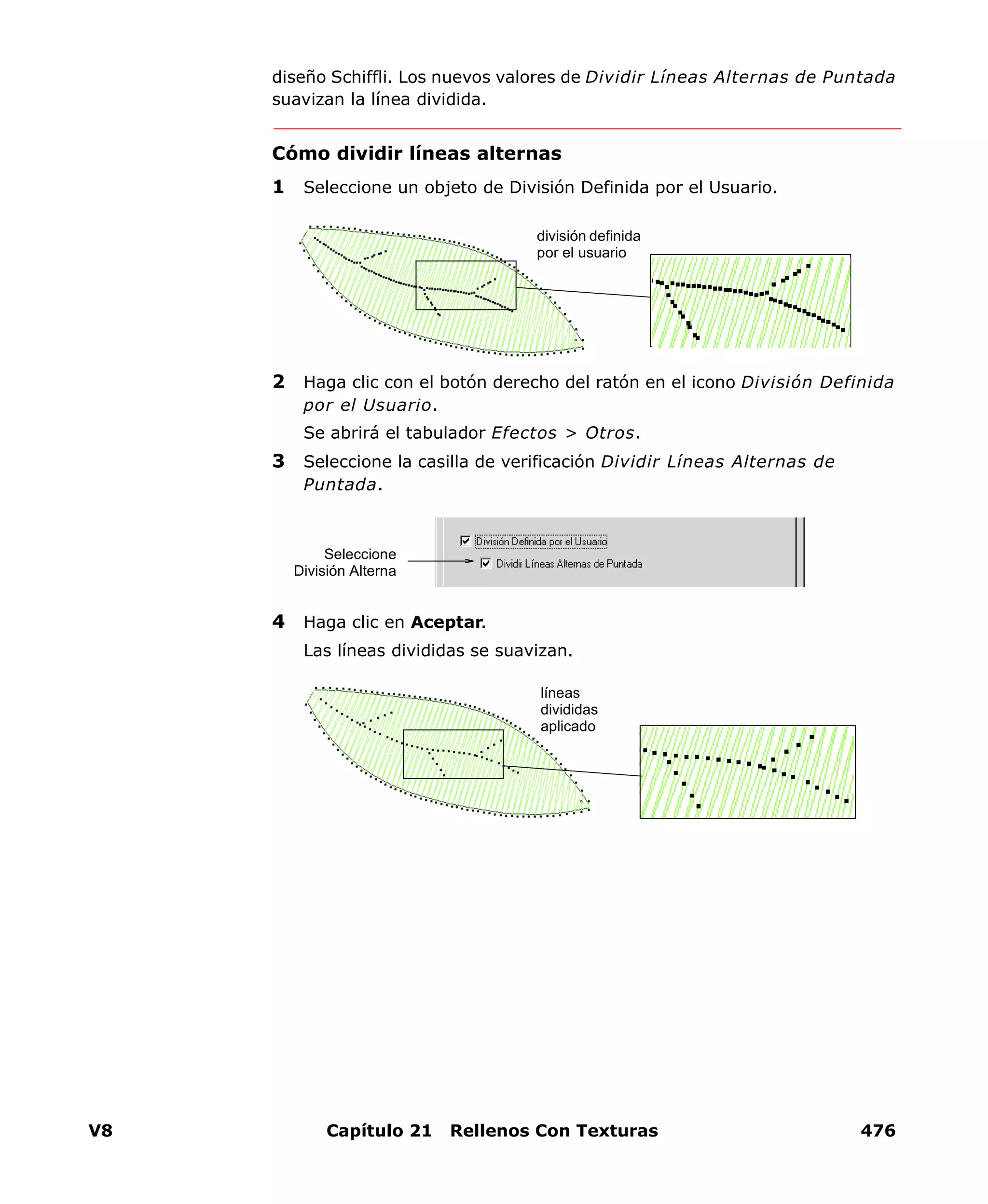 V8 Capítulo 21 Rellenos Con Texturas 476
diseño Schiffli. Los nuevos valores de Dividir Líneas Alternas de Puntada
suavizan la línea dividida.
Cómo dividir líneas alternas
1 Seleccione un objeto de División Definida por el Usuario.
2 Haga clic con el botón derecho del ratón en el icono División Definida
por el Usuario.
Se abrirá el tabulador Efectos > Otros.
3 Seleccione la casilla de verificación Dividir Líneas Alternas de
Puntada.
4 Haga clic en Aceptar.
Las líneas divididas se suavizan.
división definida
por el usuario
Seleccione
División Alterna
líneas
divididas
aplicado
 