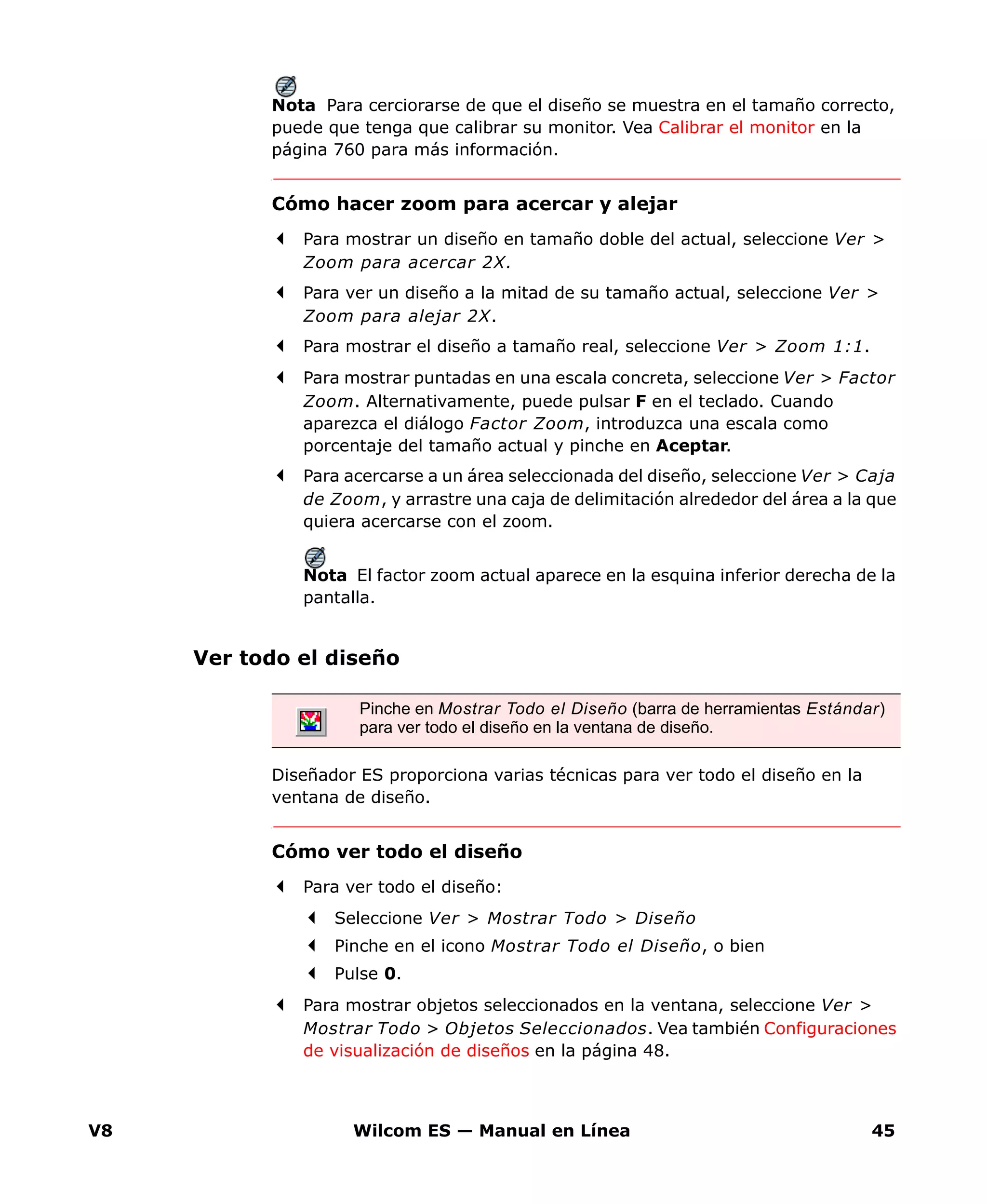 V8 Wilcom ES — Manual en Línea 45
Nota Para cerciorarse de que el diseño se muestra en el tamaño correcto,
puede que tenga que calibrar su monitor. Vea Calibrar el monitor en la
página 760 para más información.
Cómo hacer zoom para acercar y alejar
Para mostrar un diseño en tamaño doble del actual, seleccione Ver >
Zoom para acercar 2X.
Para ver un diseño a la mitad de su tamaño actual, seleccione Ver >
Zoom para alejar 2X.
Para mostrar el diseño a tamaño real, seleccione Ver > Zoom 1:1.
Para mostrar puntadas en una escala concreta, seleccione Ver > Factor
Zoom. Alternativamente, puede pulsar F en el teclado. Cuando
aparezca el diálogo Factor Zoom, introduzca una escala como
porcentaje del tamaño actual y pinche en Aceptar.
Para acercarse a un área seleccionada del diseño, seleccione Ver > Caja
de Zoom, y arrastre una caja de delimitación alrededor del área a la que
quiera acercarse con el zoom.
Nota El factor zoom actual aparece en la esquina inferior derecha de la
pantalla.
Ver todo el diseño
Diseñador ES proporciona varias técnicas para ver todo el diseño en la
ventana de diseño.
Cómo ver todo el diseño
Para ver todo el diseño:
Seleccione Ver > Mostrar Todo > Diseño
Pinche en el icono Mostrar Todo el Diseño, o bien
Pulse 0.
Para mostrar objetos seleccionados en la ventana, seleccione Ver >
Mostrar Todo > Objetos Seleccionados. Vea también Configuraciones
de visualización de diseños en la página 48.
Pinche en Mostrar Todo el Diseño (barra de herramientas Estándar)
para ver todo el diseño en la ventana de diseño.
 