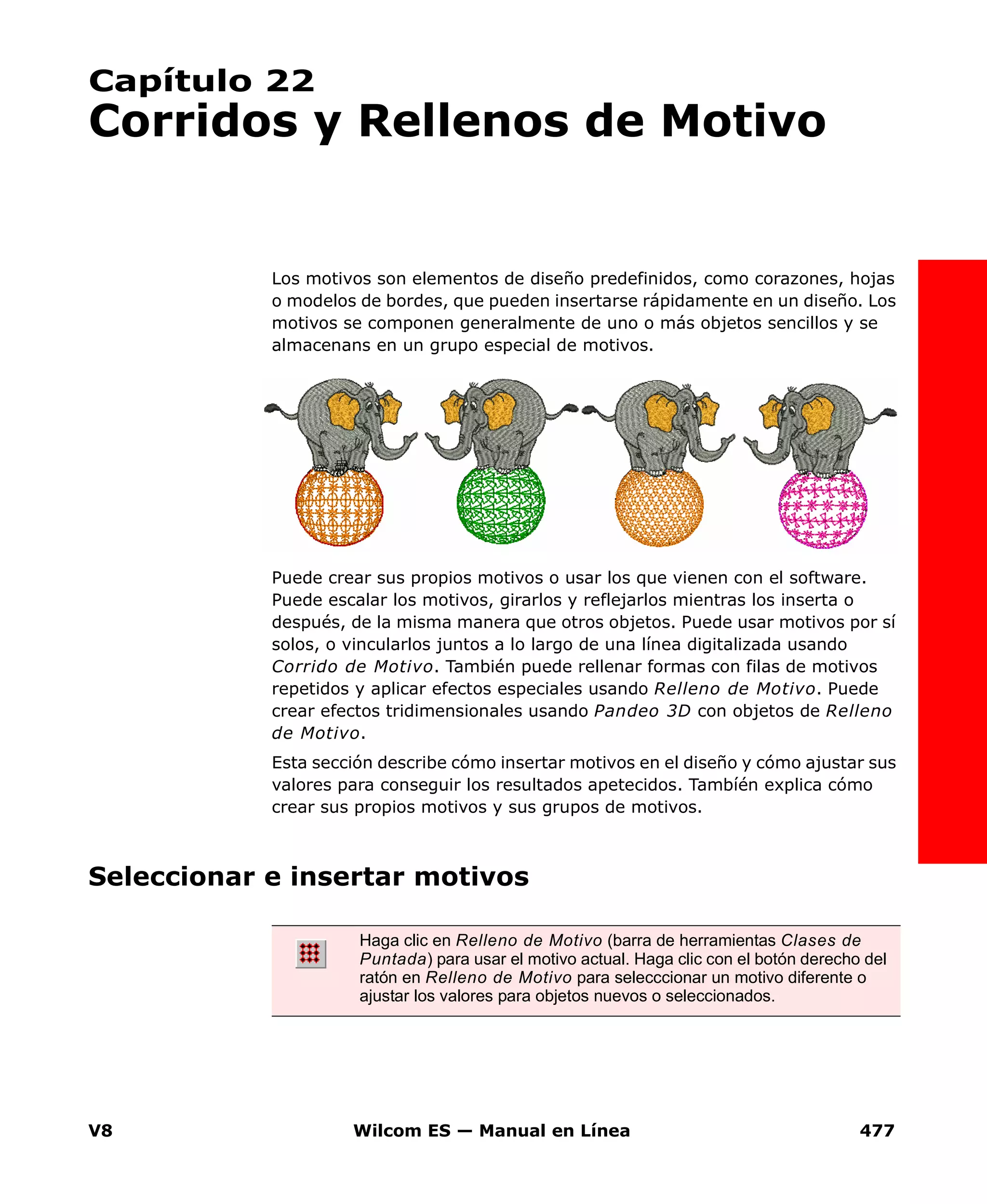 V8 Wilcom ES — Manual en Línea 477
Capítulo 22
Corridos y Rellenos de Motivo
Los motivos son elementos de diseño predefinidos, como corazones, hojas
o modelos de bordes, que pueden insertarse rápidamente en un diseño. Los
motivos se componen generalmente de uno o más objetos sencillos y se
almacenans en un grupo especial de motivos.
Puede crear sus propios motivos o usar los que vienen con el software.
Puede escalar los motivos, girarlos y reflejarlos mientras los inserta o
después, de la misma manera que otros objetos. Puede usar motivos por sí
solos, o vincularlos juntos a lo largo de una línea digitalizada usando
Corrido de Motivo. También puede rellenar formas con filas de motivos
repetidos y aplicar efectos especiales usando Relleno de Motivo. Puede
crear efectos tridimensionales usando Pandeo 3D con objetos de Relleno
de Motivo.
Esta sección describe cómo insertar motivos en el diseño y cómo ajustar sus
valores para conseguir los resultados apetecidos. Tambíén explica cómo
crear sus propios motivos y sus grupos de motivos.
Seleccionar e insertar motivos
Haga clic en Relleno de Motivo (barra de herramientas Clases de
Puntada) para usar el motivo actual. Haga clic con el botón derecho del
ratón en Relleno de Motivo para selecccionar un motivo diferente o
ajustar los valores para objetos nuevos o seleccionados.
 