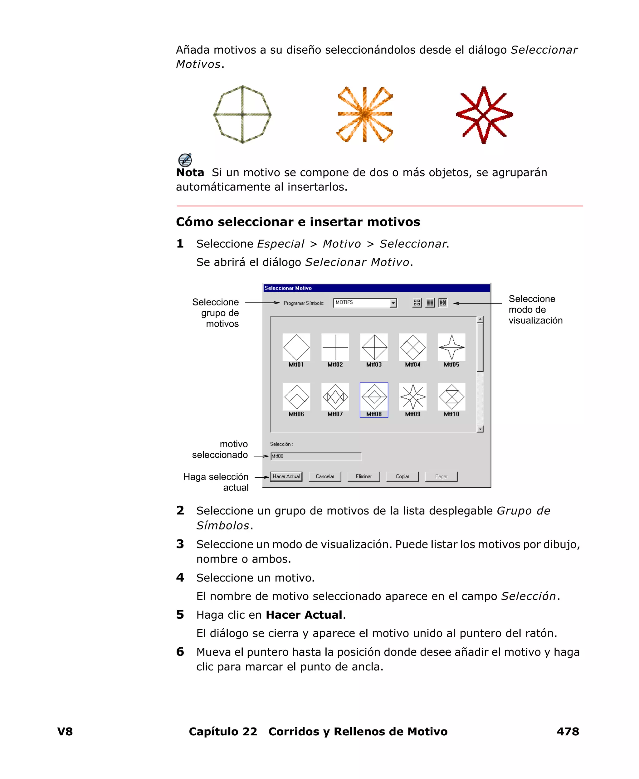 V8 Capítulo 22 Corridos y Rellenos de Motivo 478
Añada motivos a su diseño seleccionándolos desde el diálogo Seleccionar
Motivos.
Nota Si un motivo se compone de dos o más objetos, se agruparán
automáticamente al insertarlos.
Cómo seleccionar e insertar motivos
1 Seleccione Especial > Motivo > Seleccionar.
Se abrirá el diálogo Selecionar Motivo.
2 Seleccione un grupo de motivos de la lista desplegable Grupo de
Símbolos.
3 Seleccione un modo de visualización. Puede listar los motivos por dibujo,
nombre o ambos.
4 Seleccione un motivo.
El nombre de motivo seleccionado aparece en el campo Selección.
5 Haga clic en Hacer Actual.
El diálogo se cierra y aparece el motivo unido al puntero del ratón.
6 Mueva el puntero hasta la posición donde desee añadir el motivo y haga
clic para marcar el punto de ancla.
Seleccione
modo de
visualización
motivo
seleccionado
Seleccione
grupo de
motivos
Haga selección
actual
 