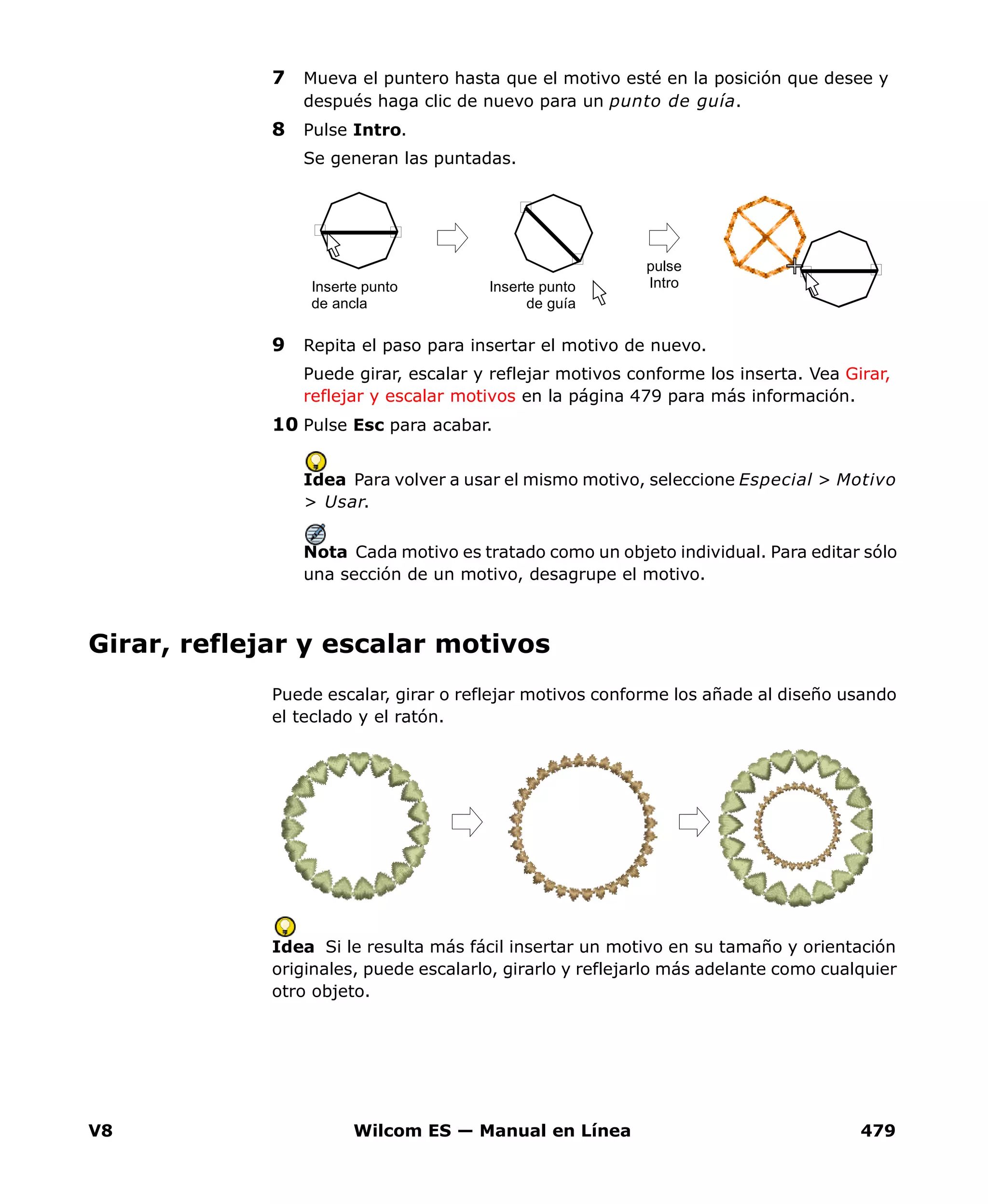 V8 Wilcom ES — Manual en Línea 479
7 Mueva el puntero hasta que el motivo esté en la posición que desee y
después haga clic de nuevo para un punto de guía.
8 Pulse Intro.
Se generan las puntadas.
9 Repita el paso para insertar el motivo de nuevo.
Puede girar, escalar y reflejar motivos conforme los inserta. Vea Girar,
reflejar y escalar motivos en la página 479 para más información.
10 Pulse Esc para acabar.
Idea Para volver a usar el mismo motivo, seleccione Especial > Motivo
> Usar.
Nota Cada motivo es tratado como un objeto individual. Para editar sólo
una sección de un motivo, desagrupe el motivo.
Girar, reflejar y escalar motivos
Puede escalar, girar o reflejar motivos conforme los añade al diseño usando
el teclado y el ratón.
Idea Si le resulta más fácil insertar un motivo en su tamaño y orientación
originales, puede escalarlo, girarlo y reflejarlo más adelante como cualquier
otro objeto.
Inserte punto
de ancla
Inserte punto
de guía
pulse
Intro
 