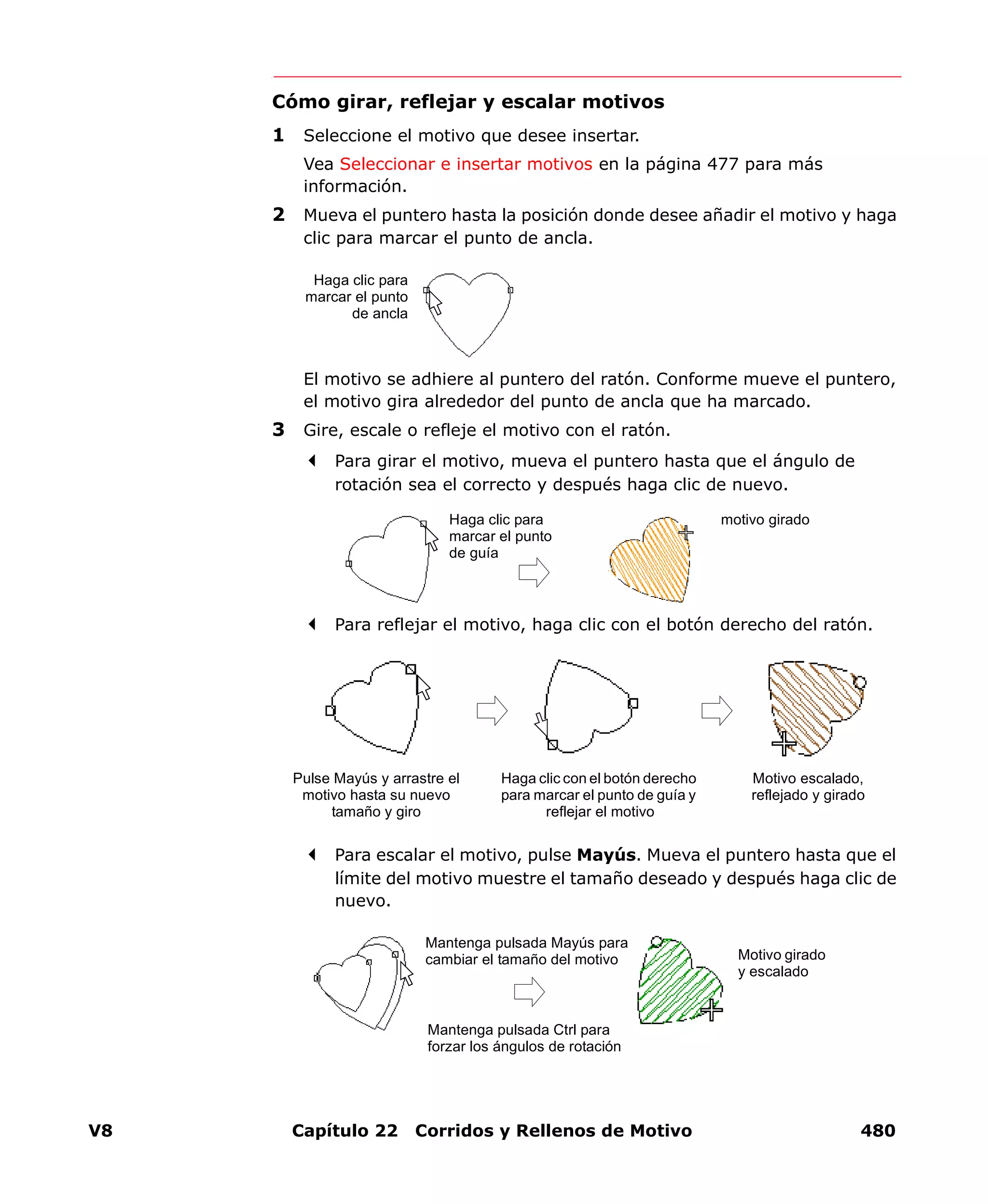 V8 Capítulo 22 Corridos y Rellenos de Motivo 480
Cómo girar, reflejar y escalar motivos
1 Seleccione el motivo que desee insertar.
Vea Seleccionar e insertar motivos en la página 477 para más
información.
2 Mueva el puntero hasta la posición donde desee añadir el motivo y haga
clic para marcar el punto de ancla.
El motivo se adhiere al puntero del ratón. Conforme mueve el puntero,
el motivo gira alrededor del punto de ancla que ha marcado.
3 Gire, escale o refleje el motivo con el ratón.
Para girar el motivo, mueva el puntero hasta que el ángulo de
rotación sea el correcto y después haga clic de nuevo.
Para reflejar el motivo, haga clic con el botón derecho del ratón.
Para escalar el motivo, pulse Mayús. Mueva el puntero hasta que el
límite del motivo muestre el tamaño deseado y después haga clic de
nuevo.
Haga clic para
marcar el punto
de ancla
Haga clic para
marcar el punto
de guía
motivo girado
Pulse Mayús y arrastre el
motivo hasta su nuevo
tamaño y giro
Motivo escalado,
reflejado y girado
Haga clic con el botón derecho
para marcar el punto de guía y
reflejar el motivo
Mantenga pulsada Ctrl para
forzar los ángulos de rotación
Motivo girado
y escalado
Mantenga pulsada Mayús para
cambiar el tamaño del motivo
 
