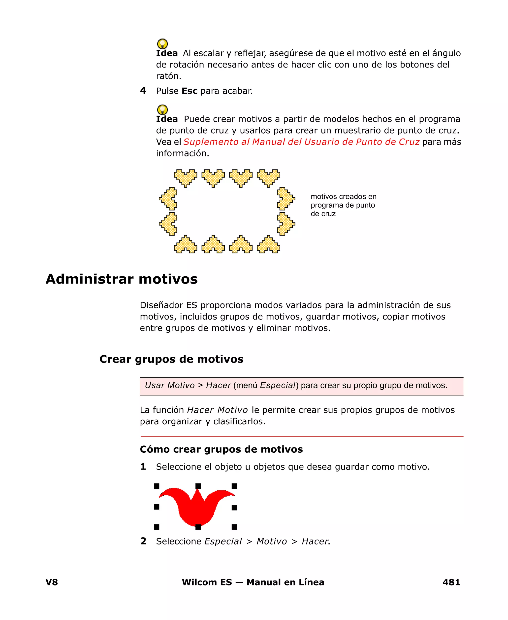 V8 Wilcom ES — Manual en Línea 481
Idea Al escalar y reflejar, asegúrese de que el motivo esté en el ángulo
de rotación necesario antes de hacer clic con uno de los botones del
ratón.
4 Pulse Esc para acabar.
Idea Puede crear motivos a partir de modelos hechos en el programa
de punto de cruz y usarlos para crear un muestrario de punto de cruz.
Vea el Suplemento al Manual del Usuario de Punto de Cruz para más
información.
Administrar motivos
Diseñador ES proporciona modos variados para la administración de sus
motivos, incluidos grupos de motivos, guardar motivos, copiar motivos
entre grupos de motivos y eliminar motivos.
Crear grupos de motivos
La función Hacer Motivo le permite crear sus propios grupos de motivos
para organizar y clasificarlos.
Cómo crear grupos de motivos
1 Seleccione el objeto u objetos que desea guardar como motivo.
2 Seleccione Especial > Motivo > Hacer.
motivos creados en
programa de punto
de cruz
Usar Motivo > Hacer (menú Especial) para crear su propio grupo de motivos.
 