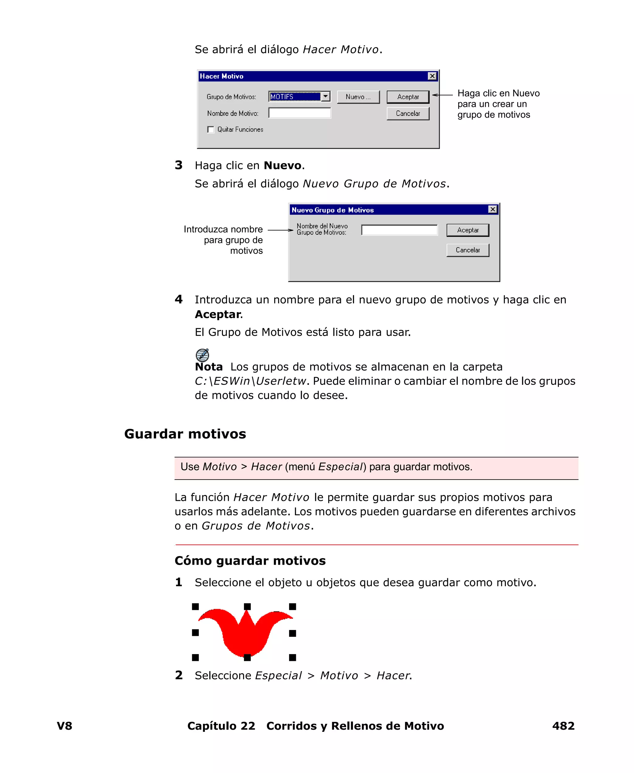 V8 Capítulo 22 Corridos y Rellenos de Motivo 482
Se abrirá el diálogo Hacer Motivo.
3 Haga clic en Nuevo.
Se abrirá el diálogo Nuevo Grupo de Motivos.
4 Introduzca un nombre para el nuevo grupo de motivos y haga clic en
Aceptar.
El Grupo de Motivos está listo para usar.
Nota Los grupos de motivos se almacenan en la carpeta
C:ESWinUserletw. Puede eliminar o cambiar el nombre de los grupos
de motivos cuando lo desee.
Guardar motivos
La función Hacer Motivo le permite guardar sus propios motivos para
usarlos más adelante. Los motivos pueden guardarse en diferentes archivos
o en Grupos de Motivos.
Cómo guardar motivos
1 Seleccione el objeto u objetos que desea guardar como motivo.
2 Seleccione Especial > Motivo > Hacer.
Haga clic en Nuevo
para un crear un
grupo de motivos
Introduzca nombre
para grupo de
motivos
Use Motivo > Hacer (menú Especial) para guardar motivos.
 