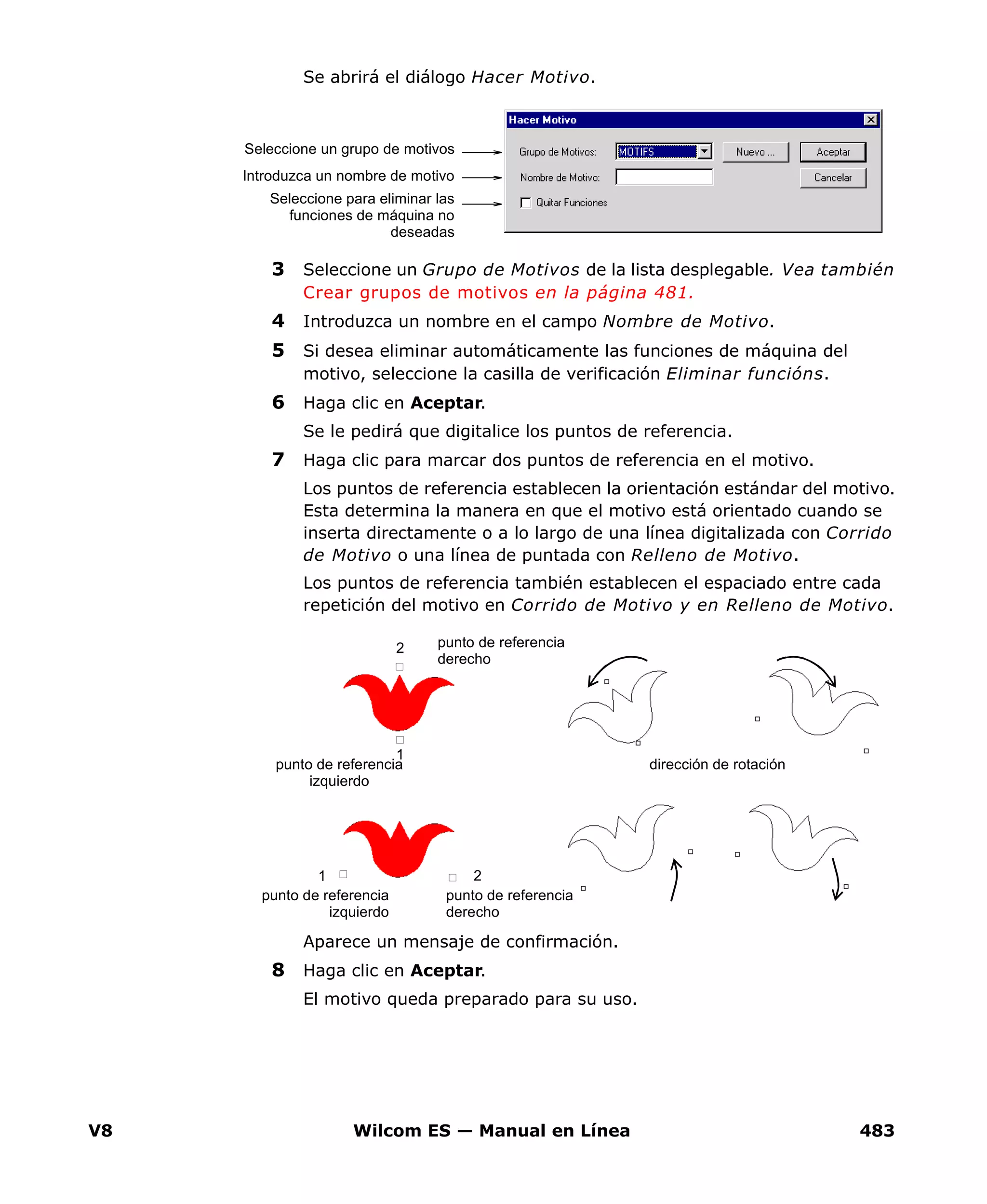 V8 Wilcom ES — Manual en Línea 483
Se abrirá el diálogo Hacer Motivo.
3 Seleccione un Grupo de Motivos de la lista desplegable. Vea también
Crear grupos de motivos en la página 481.
4 Introduzca un nombre en el campo Nombre de Motivo.
5 Si desea eliminar automáticamente las funciones de máquina del
motivo, seleccione la casilla de verificación Eliminar funcións.
6 Haga clic en Aceptar.
Se le pedirá que digitalice los puntos de referencia.
7 Haga clic para marcar dos puntos de referencia en el motivo.
Los puntos de referencia establecen la orientación estándar del motivo.
Esta determina la manera en que el motivo está orientado cuando se
inserta directamente o a lo largo de una línea digitalizada con Corrido
de Motivo o una línea de puntada con Relleno de Motivo.
Los puntos de referencia también establecen el espaciado entre cada
repetición del motivo en Corrido de Motivo y en Relleno de Motivo.
Aparece un mensaje de confirmación.
8 Haga clic en Aceptar.
El motivo queda preparado para su uso.
Seleccione un grupo de motivos
Introduzca un nombre de motivo
Seleccione para eliminar las
funciones de máquina no
deseadas
1
2
21
dirección de rotación
punto de referencia
derecho
punto de referencia
izquierdo
punto de referencia
derecho
punto de referencia
izquierdo
 