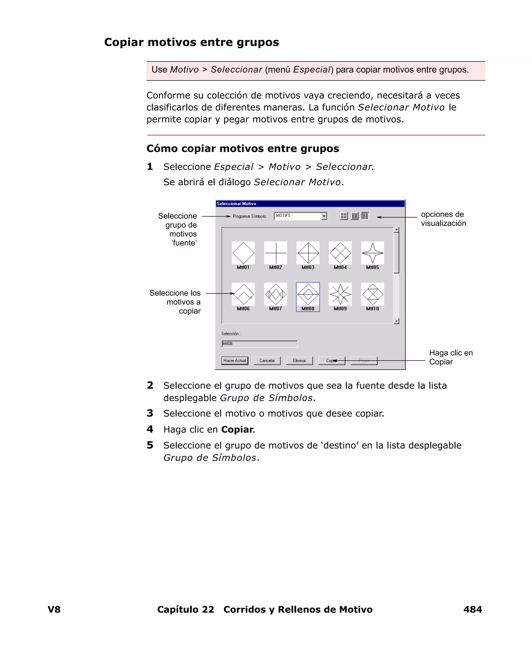 V8 Capítulo 22 Corridos y Rellenos de Motivo 484
Copiar motivos entre grupos
Conforme su colección de motivos vaya creciendo, necesitará a veces
clasificarlos de diferentes maneras. La función Selecionar Motivo le
permite copiar y pegar motivos entre grupos de motivos.
Cómo copiar motivos entre grupos
1 Seleccione Especial > Motivo > Seleccionar.
Se abrirá el diálogo Selecionar Motivo.
2 Seleccione el grupo de motivos que sea la fuente desde la lista
desplegable Grupo de Símbolos.
3 Seleccione el motivo o motivos que desee copiar.
4 Haga clic en Copiar.
5 Seleccione el grupo de motivos de ‘destino’ en la lista desplegable
Grupo de Símbolos.
Use Motivo > Seleccionar (menú Especial) para copiar motivos entre grupos.
Haga clic en
Copiar
Seleccione
grupo de
motivos
‘fuente’
Seleccione los
motivos a
copiar
opciones de
visualización
 