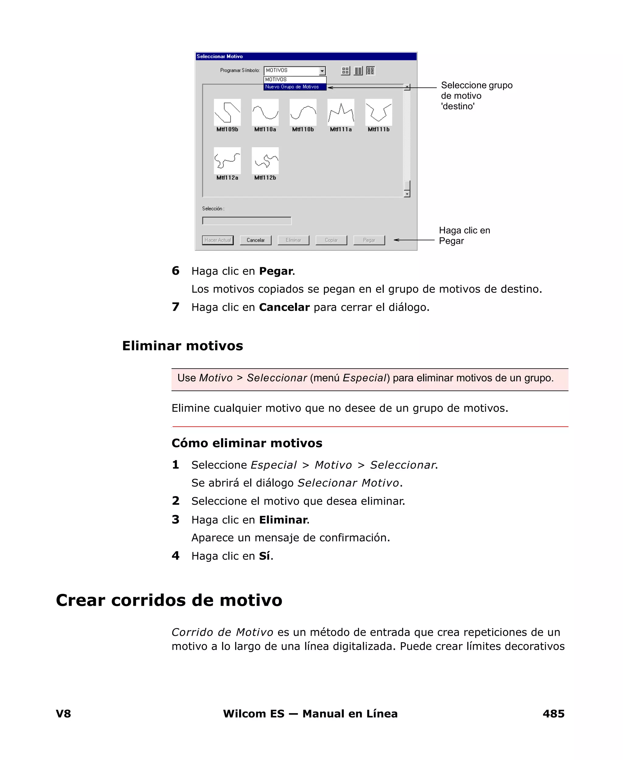 V8 Wilcom ES — Manual en Línea 485
6 Haga clic en Pegar.
Los motivos copiados se pegan en el grupo de motivos de destino.
7 Haga clic en Cancelar para cerrar el diálogo.
Eliminar motivos
Elimine cualquier motivo que no desee de un grupo de motivos.
Cómo eliminar motivos
1 Seleccione Especial > Motivo > Seleccionar.
Se abrirá el diálogo Selecionar Motivo.
2 Seleccione el motivo que desea eliminar.
3 Haga clic en Eliminar.
Aparece un mensaje de confirmación.
4 Haga clic en Sí.
Crear corridos de motivo
Corrido de Motivo es un método de entrada que crea repeticiones de un
motivo a lo largo de una línea digitalizada. Puede crear límites decorativos
Haga clic en
Pegar
Seleccione grupo
de motivo
'destino'
Use Motivo > Seleccionar (menú Especial) para eliminar motivos de un grupo.
 