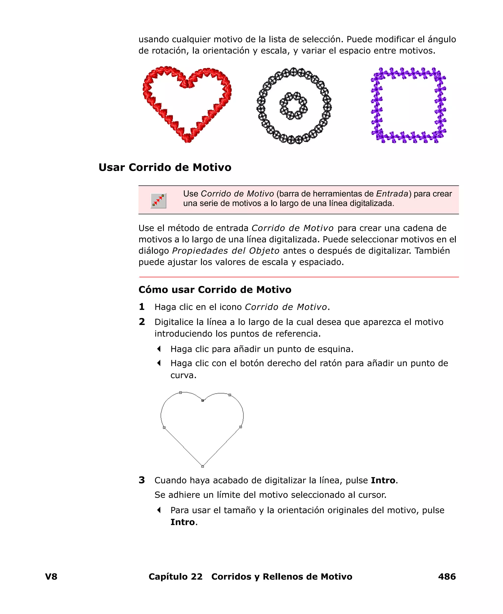 V8 Capítulo 22 Corridos y Rellenos de Motivo 486
usando cualquier motivo de la lista de selección. Puede modificar el ángulo
de rotación, la orientación y escala, y variar el espacio entre motivos.
Usar Corrido de Motivo
Use el método de entrada Corrido de Motivo para crear una cadena de
motivos a lo largo de una línea digitalizada. Puede seleccionar motivos en el
diálogo Propiedades del Objeto antes o después de digitalizar. También
puede ajustar los valores de escala y espaciado.
Cómo usar Corrido de Motivo
1 Haga clic en el icono Corrido de Motivo.
2 Digitalice la línea a lo largo de la cual desea que aparezca el motivo
introduciendo los puntos de referencia.
Haga clic para añadir un punto de esquina.
Haga clic con el botón derecho del ratón para añadir un punto de
curva.
3 Cuando haya acabado de digitalizar la línea, pulse Intro.
Se adhiere un límite del motivo seleccionado al cursor.
Para usar el tamaño y la orientación originales del motivo, pulse
Intro.
Use Corrido de Motivo (barra de herramientas de Entrada) para crear
una serie de motivos a lo largo de una línea digitalizada.
 