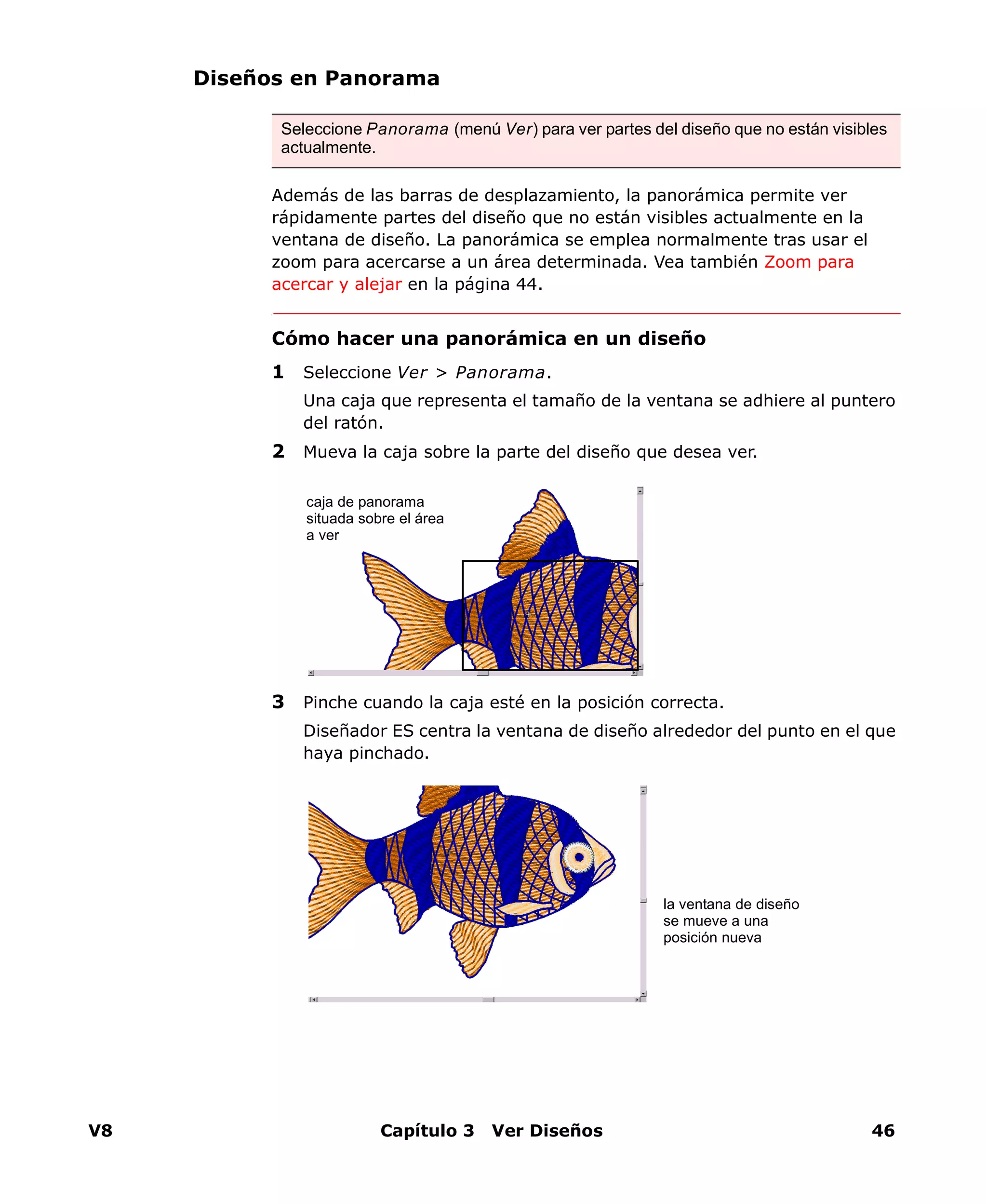 V8 Capítulo 3 Ver Diseños 46
Diseños en Panorama
Además de las barras de desplazamiento, la panorámica permite ver
rápidamente partes del diseño que no están visibles actualmente en la
ventana de diseño. La panorámica se emplea normalmente tras usar el
zoom para acercarse a un área determinada. Vea también Zoom para
acercar y alejar en la página 44.
Cómo hacer una panorámica en un diseño
1 Seleccione Ver > Panorama.
Una caja que representa el tamaño de la ventana se adhiere al puntero
del ratón.
2 Mueva la caja sobre la parte del diseño que desea ver.
3 Pinche cuando la caja esté en la posición correcta.
Diseñador ES centra la ventana de diseño alrededor del punto en el que
haya pinchado.
Seleccione Panorama (menú Ver) para ver partes del diseño que no están visibles
actualmente.
caja de panorama
situada sobre el área
a ver
la ventana de diseño
se mueve a una
posición nueva
 