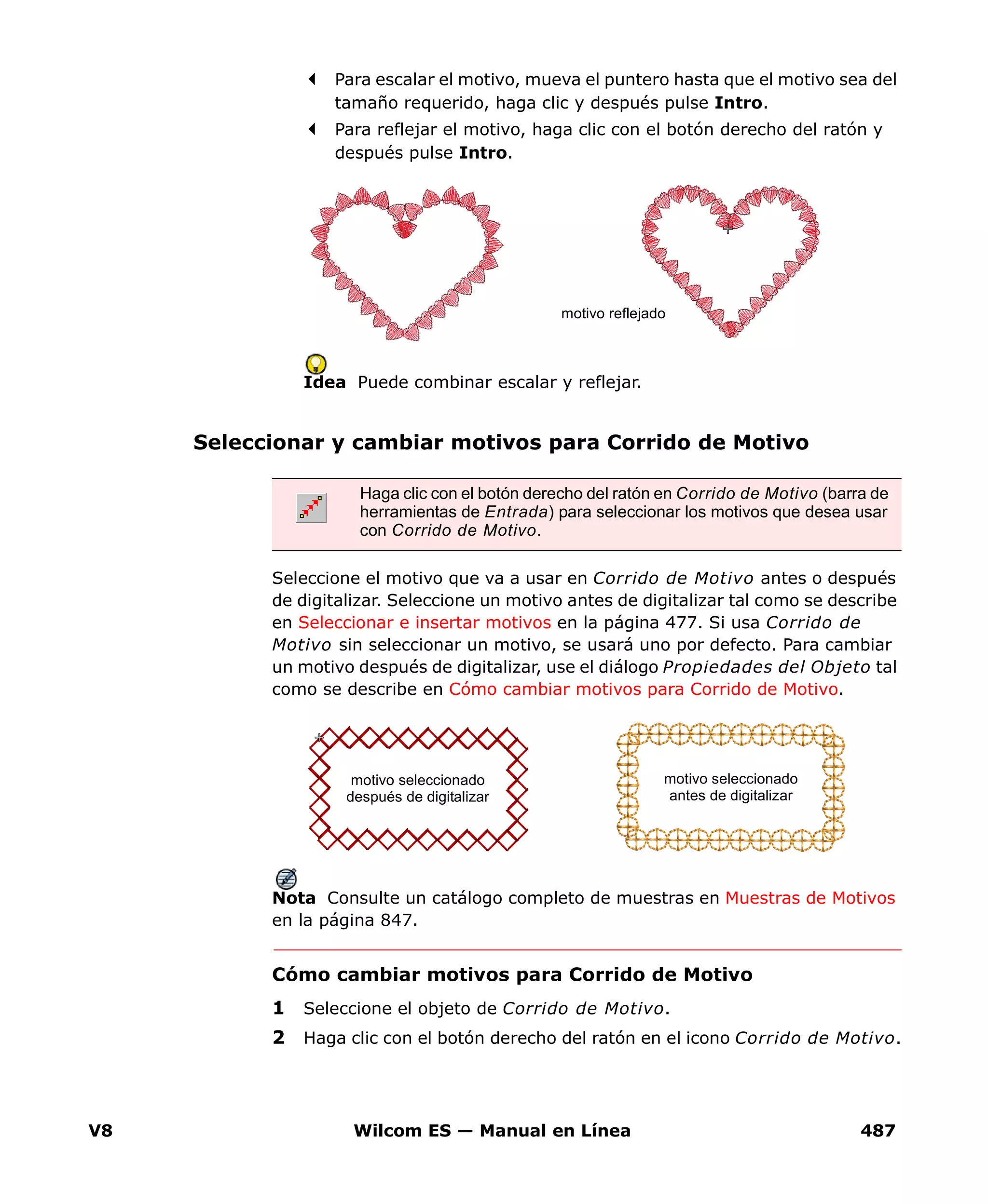 V8 Wilcom ES — Manual en Línea 487
Para escalar el motivo, mueva el puntero hasta que el motivo sea del
tamaño requerido, haga clic y después pulse Intro.
Para reflejar el motivo, haga clic con el botón derecho del ratón y
después pulse Intro.
Idea Puede combinar escalar y reflejar.
Seleccionar y cambiar motivos para Corrido de Motivo
Seleccione el motivo que va a usar en Corrido de Motivo antes o después
de digitalizar. Seleccione un motivo antes de digitalizar tal como se describe
en Seleccionar e insertar motivos en la página 477. Si usa Corrido de
Motivo sin seleccionar un motivo, se usará uno por defecto. Para cambiar
un motivo después de digitalizar, use el diálogo Propiedades del Objeto tal
como se describe en Cómo cambiar motivos para Corrido de Motivo.
Nota Consulte un catálogo completo de muestras en Muestras de Motivos
en la página 847.
Cómo cambiar motivos para Corrido de Motivo
1 Seleccione el objeto de Corrido de Motivo.
2 Haga clic con el botón derecho del ratón en el icono Corrido de Motivo.
motivo reflejado
Haga clic con el botón derecho del ratón en Corrido de Motivo (barra de
herramientas de Entrada) para seleccionar los motivos que desea usar
con Corrido de Motivo.
motivo seleccionado
antes de digitalizar
motivo seleccionado
después de digitalizar
 