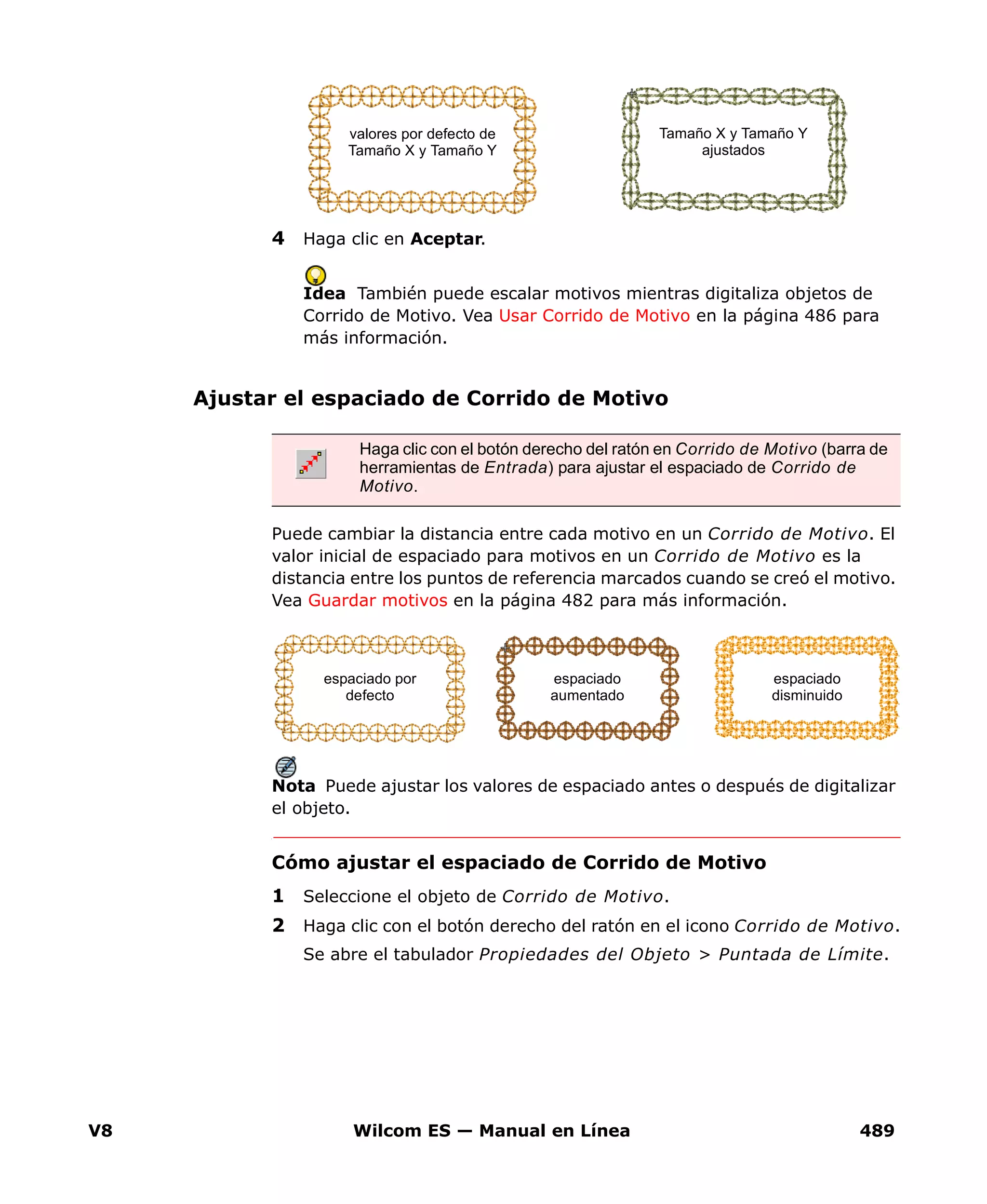 V8 Wilcom ES — Manual en Línea 489
4 Haga clic en Aceptar.
Idea También puede escalar motivos mientras digitaliza objetos de
Corrido de Motivo. Vea Usar Corrido de Motivo en la página 486 para
más información.
Ajustar el espaciado de Corrido de Motivo
Puede cambiar la distancia entre cada motivo en un Corrido de Motivo. El
valor inicial de espaciado para motivos en un Corrido de Motivo es la
distancia entre los puntos de referencia marcados cuando se creó el motivo.
Vea Guardar motivos en la página 482 para más información.
Nota Puede ajustar los valores de espaciado antes o después de digitalizar
el objeto.
Cómo ajustar el espaciado de Corrido de Motivo
1 Seleccione el objeto de Corrido de Motivo.
2 Haga clic con el botón derecho del ratón en el icono Corrido de Motivo.
Se abre el tabulador Propiedades del Objeto > Puntada de Límite.
Tamaño X y Tamaño Y
ajustados
valores por defecto de
Tamaño X y Tamaño Y
Haga clic con el botón derecho del ratón en Corrido de Motivo (barra de
herramientas de Entrada) para ajustar el espaciado de Corrido de
Motivo.
espaciado por
defecto
espaciado
aumentado
espaciado
disminuido
 