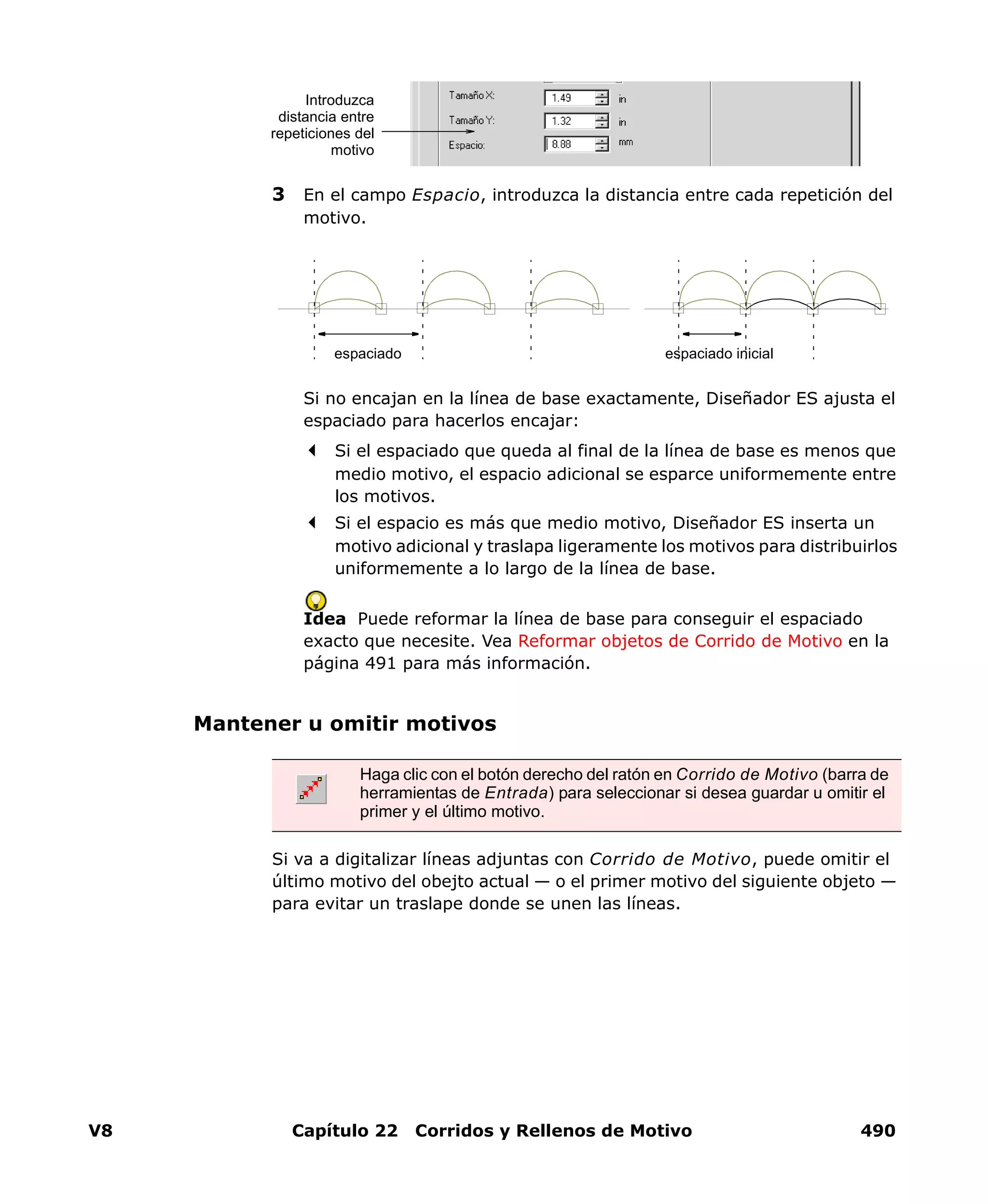 V8 Capítulo 22 Corridos y Rellenos de Motivo 490
3 En el campo Espacio, introduzca la distancia entre cada repetición del
motivo.
Si no encajan en la línea de base exactamente, Diseñador ES ajusta el
espaciado para hacerlos encajar:
Si el espaciado que queda al final de la línea de base es menos que
medio motivo, el espacio adicional se esparce uniformemente entre
los motivos.
Si el espacio es más que medio motivo, Diseñador ES inserta un
motivo adicional y traslapa ligeramente los motivos para distribuirlos
uniformemente a lo largo de la línea de base.
Idea Puede reformar la línea de base para conseguir el espaciado
exacto que necesite. Vea Reformar objetos de Corrido de Motivo en la
página 491 para más información.
Mantener u omitir motivos
Si va a digitalizar líneas adjuntas con Corrido de Motivo, puede omitir el
último motivo del obejto actual — o el primer motivo del siguiente objeto —
para evitar un traslape donde se unen las líneas.
Introduzca
distancia entre
repeticiones del
motivo
espaciado espaciado inicial
Haga clic con el botón derecho del ratón en Corrido de Motivo (barra de
herramientas de Entrada) para seleccionar si desea guardar u omitir el
primer y el último motivo.
 