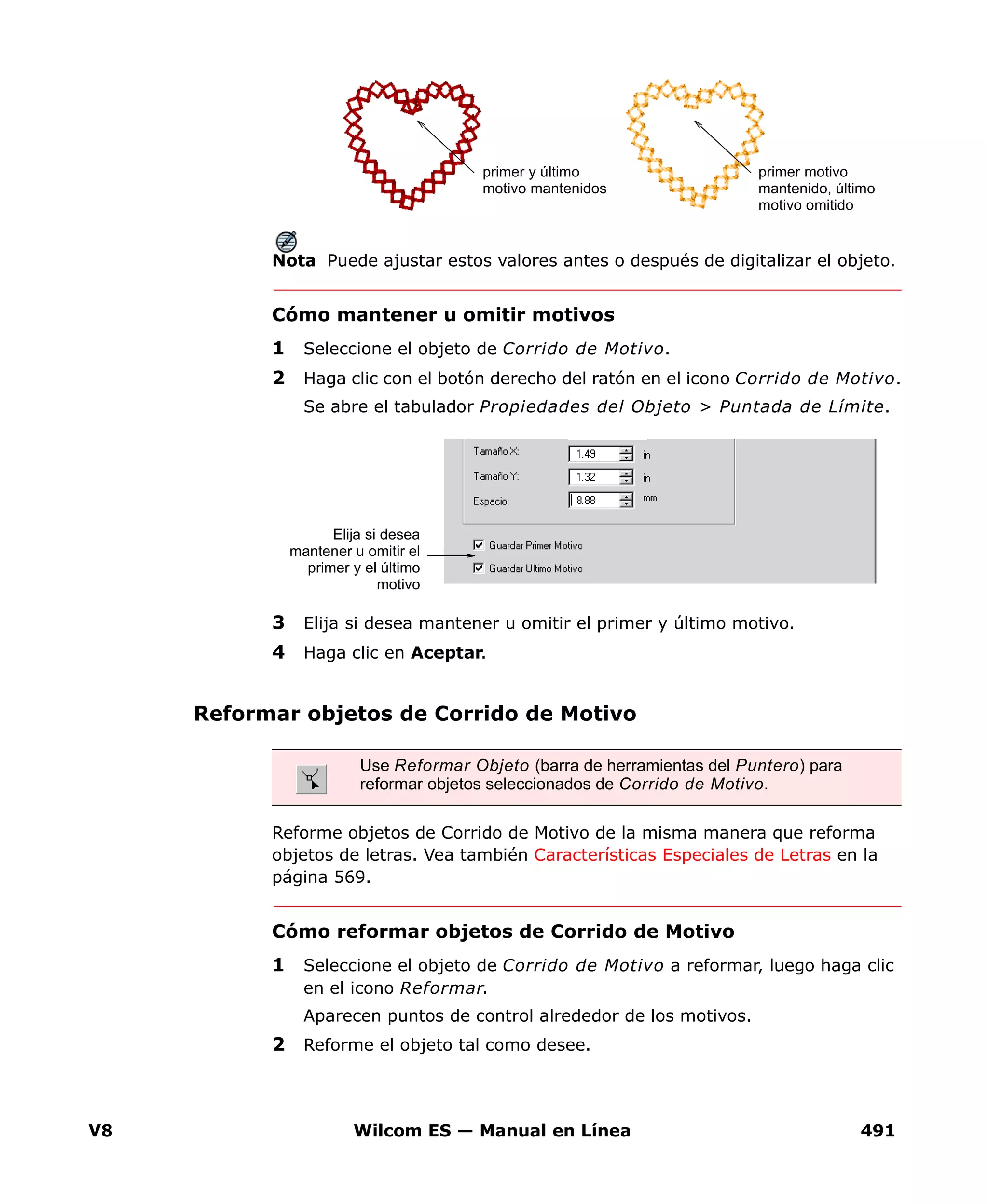 V8 Wilcom ES — Manual en Línea 491
Nota Puede ajustar estos valores antes o después de digitalizar el objeto.
Cómo mantener u omitir motivos
1 Seleccione el objeto de Corrido de Motivo.
2 Haga clic con el botón derecho del ratón en el icono Corrido de Motivo.
Se abre el tabulador Propiedades del Objeto > Puntada de Límite.
3 Elija si desea mantener u omitir el primer y último motivo.
4 Haga clic en Aceptar.
Reformar objetos de Corrido de Motivo
Reforme objetos de Corrido de Motivo de la misma manera que reforma
objetos de letras. Vea también Características Especiales de Letras en la
página 569.
Cómo reformar objetos de Corrido de Motivo
1 Seleccione el objeto de Corrido de Motivo a reformar, luego haga clic
en el icono Reformar.
Aparecen puntos de control alrededor de los motivos.
2 Reforme el objeto tal como desee.
primer y último
motivo mantenidos
primer motivo
mantenido, último
motivo omitido
Elija si desea
mantener u omitir el
primer y el último
motivo
Use Reformar Objeto (barra de herramientas del Puntero) para
reformar objetos seleccionados de Corrido de Motivo.
 