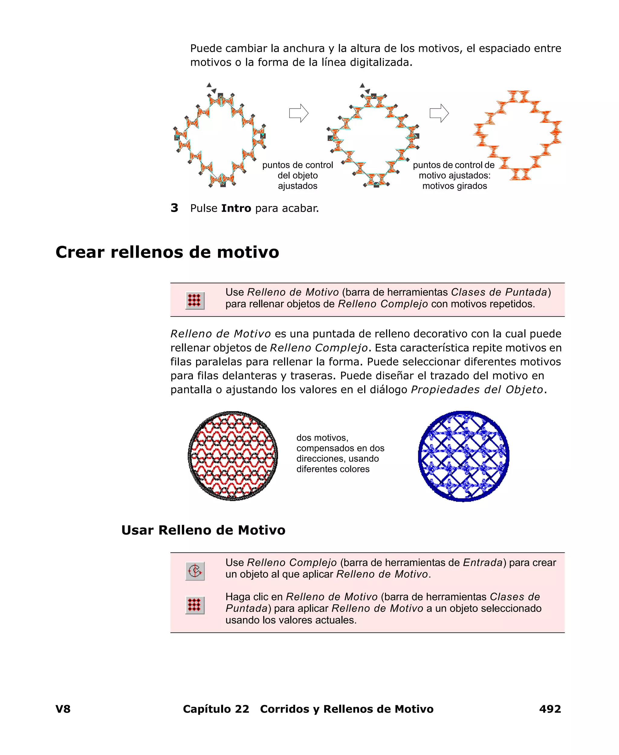 V8 Capítulo 22 Corridos y Rellenos de Motivo 492
Puede cambiar la anchura y la altura de los motivos, el espaciado entre
motivos o la forma de la línea digitalizada.
3 Pulse Intro para acabar.
Crear rellenos de motivo
Relleno de Motivo es una puntada de relleno decorativo con la cual puede
rellenar objetos de Relleno Complejo. Esta característica repite motivos en
filas paralelas para rellenar la forma. Puede seleccionar diferentes motivos
para filas delanteras y traseras. Puede diseñar el trazado del motivo en
pantalla o ajustando los valores en el diálogo Propiedades del Objeto.
Usar Relleno de Motivo
puntos de control de
motivo ajustados:
motivos girados
puntos de control
del objeto
ajustados
Use Relleno de Motivo (barra de herramientas Clases de Puntada)
para rellenar objetos de Relleno Complejo con motivos repetidos.
Use Relleno Complejo (barra de herramientas de Entrada) para crear
un objeto al que aplicar Relleno de Motivo.
Haga clic en Relleno de Motivo (barra de herramientas Clases de
Puntada) para aplicar Relleno de Motivo a un objeto seleccionado
usando los valores actuales.
dos motivos,
compensados en dos
direcciones, usando
diferentes colores
 