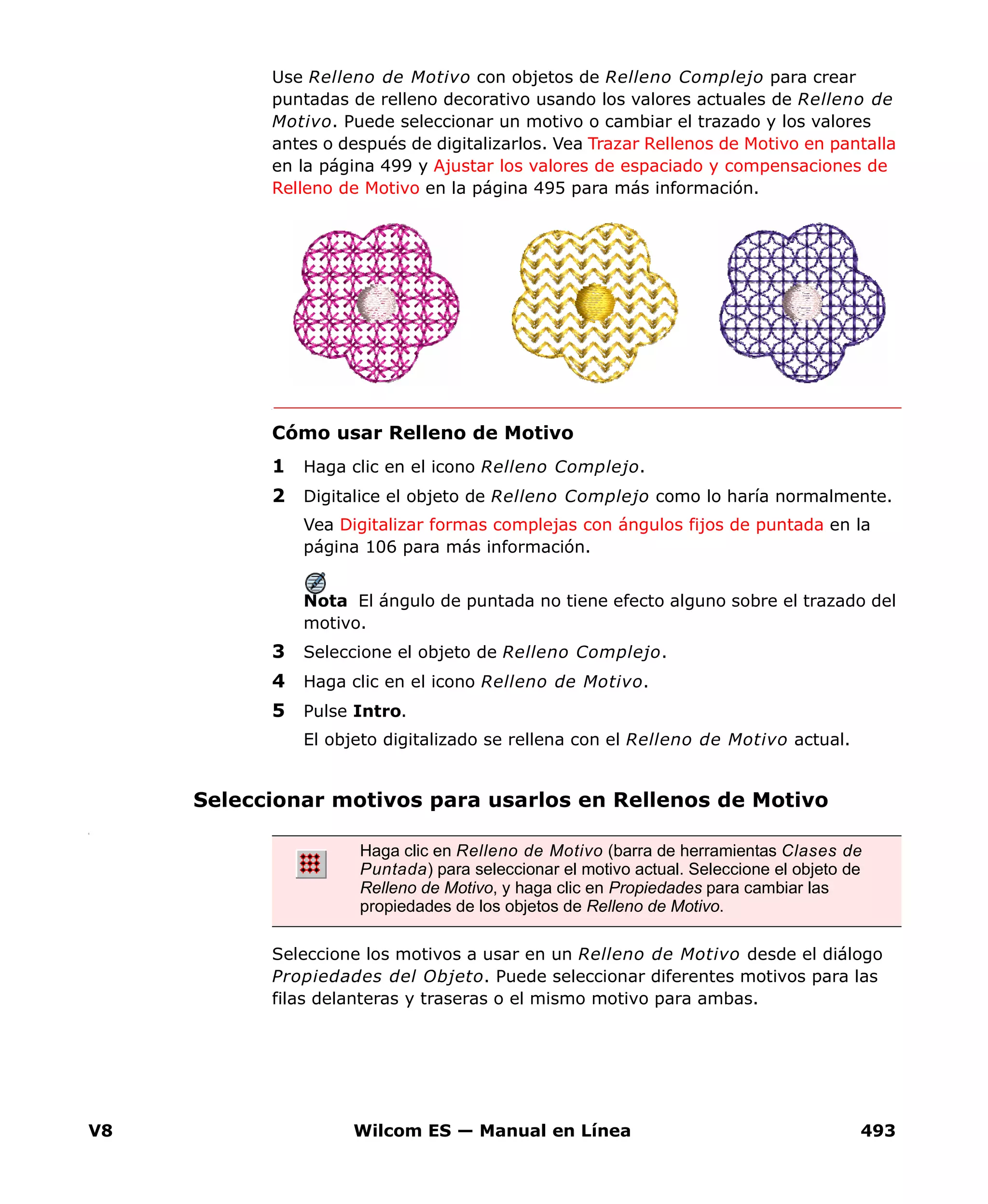 V8 Wilcom ES — Manual en Línea 493
Use Relleno de Motivo con objetos de Relleno Complejo para crear
puntadas de relleno decorativo usando los valores actuales de Relleno de
Motivo. Puede seleccionar un motivo o cambiar el trazado y los valores
antes o después de digitalizarlos. Vea Trazar Rellenos de Motivo en pantalla
en la página 499 y Ajustar los valores de espaciado y compensaciones de
Relleno de Motivo en la página 495 para más información.
Cómo usar Relleno de Motivo
1 Haga clic en el icono Relleno Complejo.
2 Digitalice el objeto de Relleno Complejo como lo haría normalmente.
Vea Digitalizar formas complejas con ángulos fijos de puntada en la
página 106 para más información.
Nota El ángulo de puntada no tiene efecto alguno sobre el trazado del
motivo.
3 Seleccione el objeto de Relleno Complejo.
4 Haga clic en el icono Relleno de Motivo.
5 Pulse Intro.
El objeto digitalizado se rellena con el Relleno de Motivo actual.
Seleccionar motivos para usarlos en Rellenos de Motivo
t
Seleccione los motivos a usar en un Relleno de Motivo desde el diálogo
Propiedades del Objeto. Puede seleccionar diferentes motivos para las
filas delanteras y traseras o el mismo motivo para ambas.
Haga clic en Relleno de Motivo (barra de herramientas Clases de
Puntada) para seleccionar el motivo actual. Seleccione el objeto de
Relleno de Motivo, y haga clic en Propiedades para cambiar las
propiedades de los objetos de Relleno de Motivo.
 