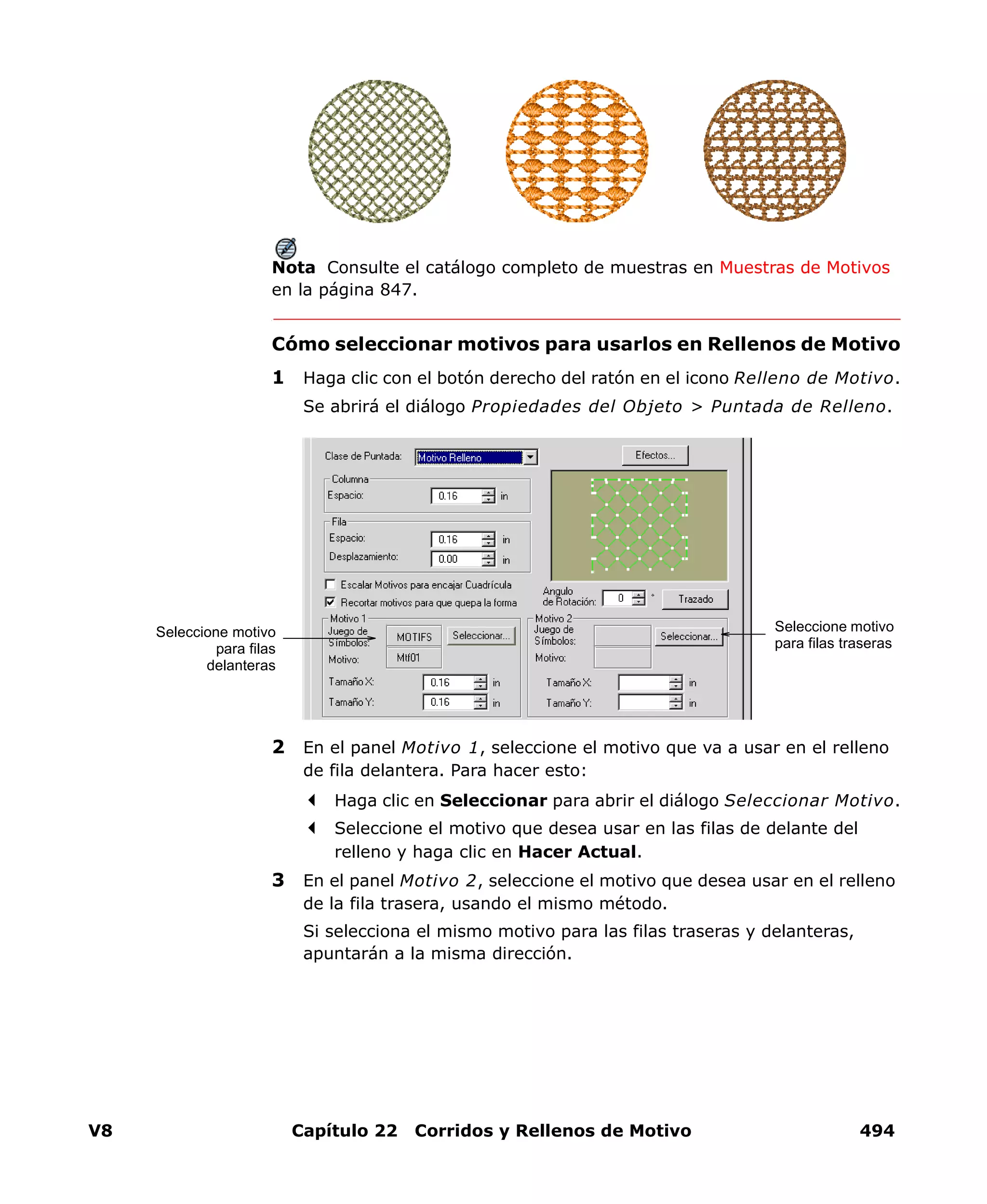 V8 Capítulo 22 Corridos y Rellenos de Motivo 494
Nota Consulte el catálogo completo de muestras en Muestras de Motivos
en la página 847.
Cómo seleccionar motivos para usarlos en Rellenos de Motivo
1 Haga clic con el botón derecho del ratón en el icono Relleno de Motivo.
Se abrirá el diálogo Propiedades del Objeto > Puntada de Relleno.
2 En el panel Motivo 1, seleccione el motivo que va a usar en el relleno
de fila delantera. Para hacer esto:
Haga clic en Seleccionar para abrir el diálogo Seleccionar Motivo.
Seleccione el motivo que desea usar en las filas de delante del
relleno y haga clic en Hacer Actual.
3 En el panel Motivo 2, seleccione el motivo que desea usar en el relleno
de la fila trasera, usando el mismo método.
Si selecciona el mismo motivo para las filas traseras y delanteras,
apuntarán a la misma dirección.
Seleccione motivo
para filas traseras
Seleccione motivo
para filas
delanteras
 