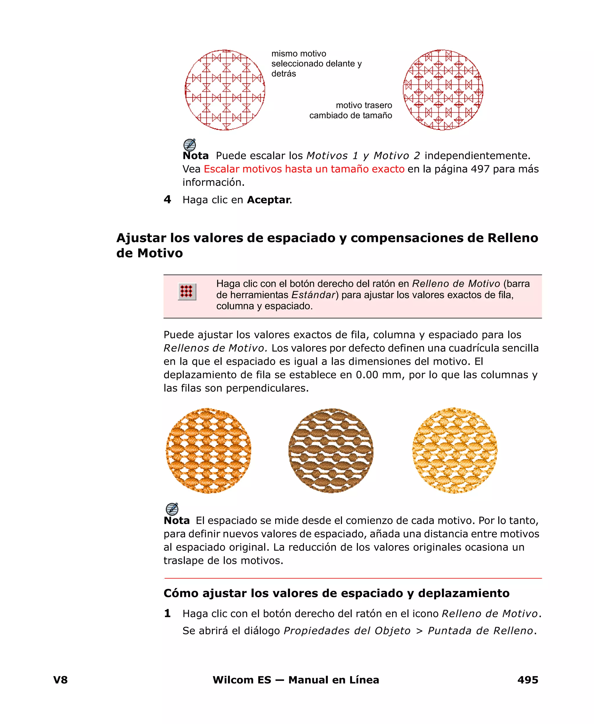 V8 Wilcom ES — Manual en Línea 495
Nota Puede escalar los Motivos 1 y Motivo 2 independientemente.
Vea Escalar motivos hasta un tamaño exacto en la página 497 para más
información.
4 Haga clic en Aceptar.
Ajustar los valores de espaciado y compensaciones de Relleno
de Motivo
Puede ajustar los valores exactos de fila, columna y espaciado para los
Rellenos de Motivo. Los valores por defecto definen una cuadrícula sencilla
en la que el espaciado es igual a las dimensiones del motivo. El
deplazamiento de fila se establece en 0.00 mm, por lo que las columnas y
las filas son perpendiculares.
Nota El espaciado se mide desde el comienzo de cada motivo. Por lo tanto,
para definir nuevos valores de espaciado, añada una distancia entre motivos
al espaciado original. La reducción de los valores originales ocasiona un
traslape de los motivos.
Cómo ajustar los valores de espaciado y deplazamiento
1 Haga clic con el botón derecho del ratón en el icono Relleno de Motivo.
Se abrirá el diálogo Propiedades del Objeto > Puntada de Relleno.
mismo motivo
seleccionado delante y
detrás
motivo trasero
cambiado de tamaño
Haga clic con el botón derecho del ratón en Relleno de Motivo (barra
de herramientas Estándar) para ajustar los valores exactos de fila,
columna y espaciado.
 